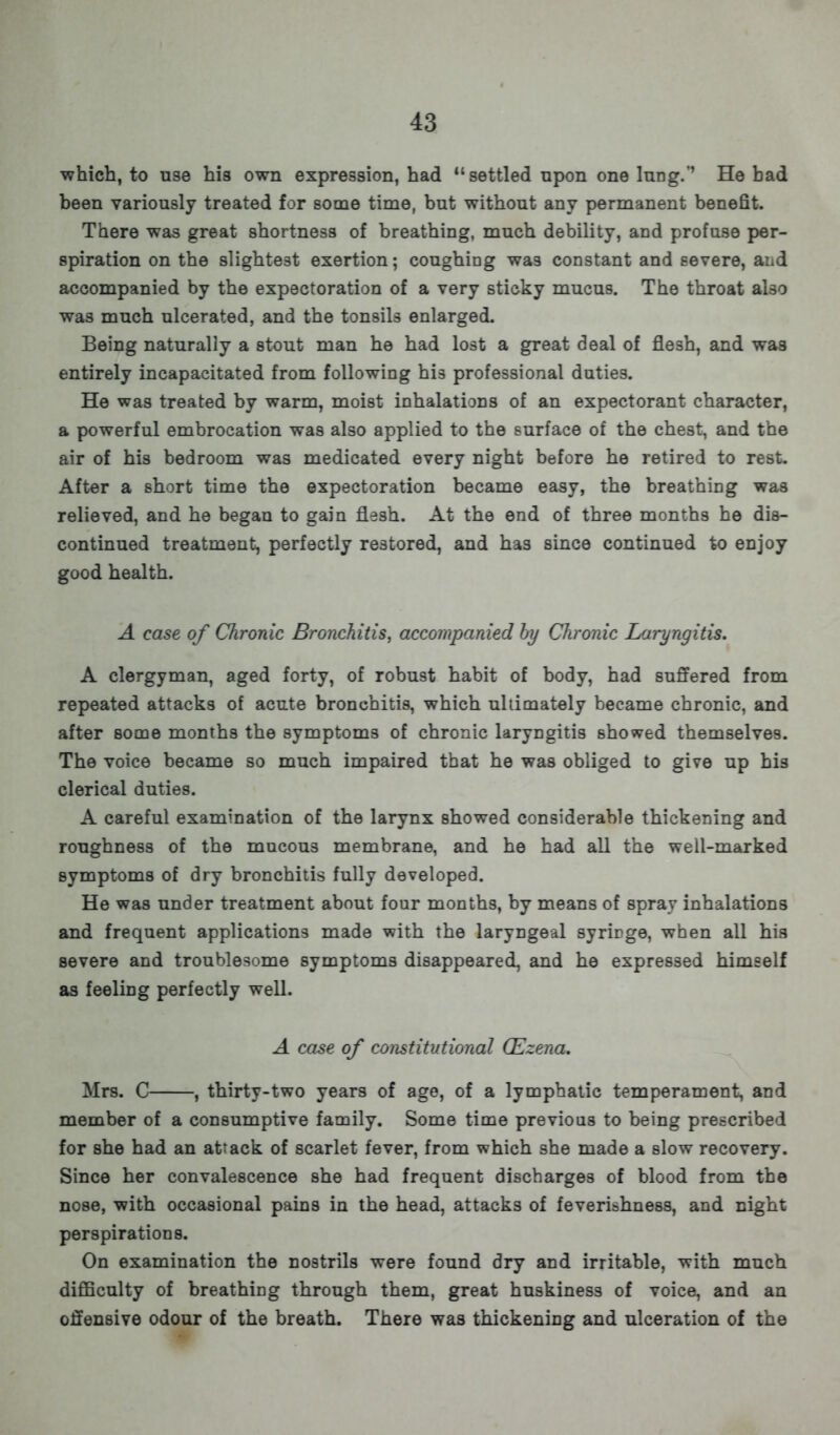 •which, to use his own expression, had settled upon one lung.'' He bad been variously treated for some time, but without any permanent benefit. There was great shortness of breathing, much debility, and profuse per- spiration on the slightest exertion; coughing wa3 constant and severe, and accompanied by the expectoration of a very sticky mucus. The throat also was much ulcerated, and the tonsils enlarged. Being naturally a stout man he had lost a great deal of flesh, and was entirely incapacitated from following his professional duties. He was treated by warm, moist inhalations of an expectorant character, a powerful embrocation was also applied to the surface of the chest, and the air of his bedroom was medicated every night before he retired to real. After a short time the expectoration became easy, the breathing was relieved, and he began to gain flesh. At the end of three months he dis- continued treatment, perfectly restored, and has since continued to enjoy good health. A case of Chronic Bronchitis, accompanied by Chronic Laryngitis. A clergyman, aged forty, of robust habit of body, had suffered from repeated attacks of acute bronchitis, which ultimately became chronic, and after some months the symptoms of chronic laryngitis showed themselves. The voice became so much impaired that he was obliged to give up his clerical duties. A careful examination of the larynx showed considerable thickening and roughness of the mucous membrane, and he had all the well-marked symptoms of dry bronchitis fully developed. He was under treatment about four months, by means of spray inhalations and frequent applications made with the laryngeal syrirge, when all his severe and troublesome symptoms disappeared, and he expressed himself as feeling perfectly well. A case of constitutional CEzena. Mrs. C , thirty-two years of age, of a lymphatic temperament, and member of a consumptive family. Some time previous to being prescribed for she had an attack of scarlet fever, from which she made a slow recovery. Since her convalescence she had frequent discharges of blood from the nose, with occasional pains in the head, attacks of feverishness, and night perspirations. On examination the nostrils were found dry and irritable, with much difficulty of breathing through them, great huskiness of voice, and an offensive odour of the breath. There was thickening and ulceration of the