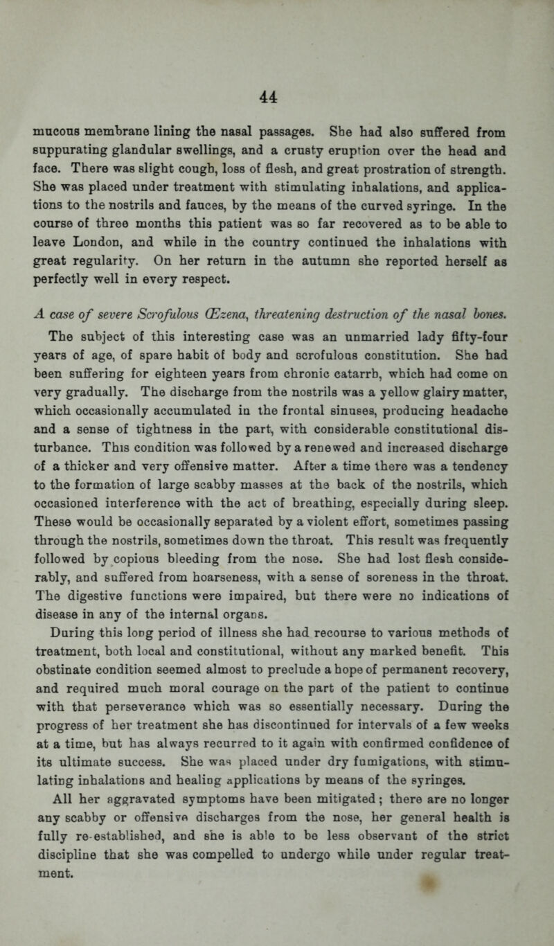 mucous membrane lining the nasal passages. She had also suffered from suppurating glandular swellings, and a crusty eruption over the head and face. There was slight cough, loss of flesh, and great prostration of strength. She was placed under treatment with stimulating inhalations, and applica- tions to the nostrils and fauces, by the means of the curved syringe. In the course of three months this patient was so far recovered as to be able to leave London, and while in the country continued the inhalations with great regularity. On her return in the autumn she reported herself as perfectly well in every respect. A case of severe Scrofulous (Ezena, threatening destruction of the nasal bones. The subject of this interesting case was an unmarried lady fifty-four years of age, of spare habit of body and scrofulous constitution. She had been suffering for eighteen years from chronic catarrb, which had come on very gradually. The discharge from the nostrils was a yellow glairy matter, which occasionally accumulated in the frontal sinuses, producing headache and a sense of tightness in the part, with considerable constitutional dis- turbance. This condition was followed by a renewed and increased discharge of a thicker and very offensive matter. After a time there was a tendency to the formation of large scabby masses at the back of the nostrils, which occasioned interference with the act of breathing, especially during sleep. These would be occasionally separated by a violent effort, sometimes passing through the nostrils, sometimes down the throat. This result was frequently followed by copious bleeding from the nose. She had lost flesh conside- rably, and suffered from hoarseness, with a sense of soreness in the throat. The digestive functions were impaired, but there were no indications of disease in any of the internal organs. During this loDg period of illness she had recourse to various methods of treatment, both local and constitutional, without any marked benefit. This obstinate condition seemed almost to preclude a hope of permanent recovery, and required much moral courage on the part of the patient to continue with that perseverance which was so essentially necessary. Daring the progress of her treatment she has discontinued for intervals of a few weeks at a time, but has always recurred to it again with confirmed confidence of its ultimate success. She was placed under dry fumigations, with stimu- lating inhalations and healing applications by means of the syringes. All her aggravated symptoms have been mitigated; there are no longer any scabby or offensive discharges from the nose, her general health is fully re-established, and she is able to be less observant of the strict discipline that she was compelled to undergo while under regular treat- ment.