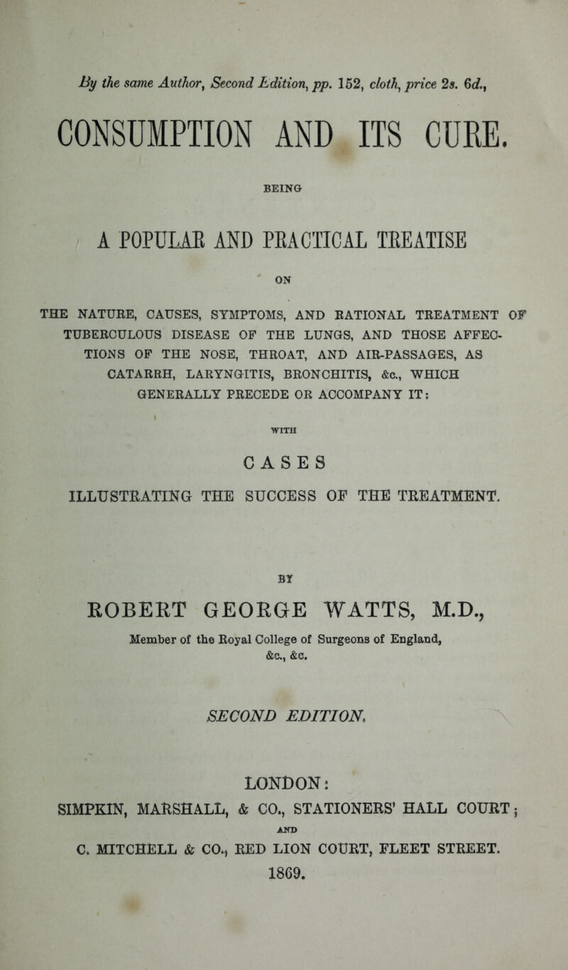 By the same Author, Second Edition, pp. 152, cloth, price 2s. 6d., CONSUMPTION AND ITS CURE. BEING A POPULAR AND PEACTICAL TEEATISE ON THE NATURE, CAUSES, SYMPTOMS, AND RATIONAL TREATMENT OF TUBERCULOUS DISEASE OF THE LUNGS, AND THOSE AFFEC- TIONS OF THE NOSE, THROAT, AND AIR-PASSAGES, AS CATARRH, LARYNGITIS, BRONCHITIS, &c, WHICH GENERALLY PRECEDE OR ACCOMPANY IT: WITH CASES ILLUSTRATING THE SUCCESS OF THE TREATMENT. ROBERT GEORGE WATTS, M.D., Member of the Royal College of Surgeons of England, &c, &c. SECOND EDITION. LONDON: SIMPKIN, MARSHALL, & CO., STATIONERS' HALL COURT; C. MITCHELL & COM RED LION COURT, FLEET STREET. 1869.