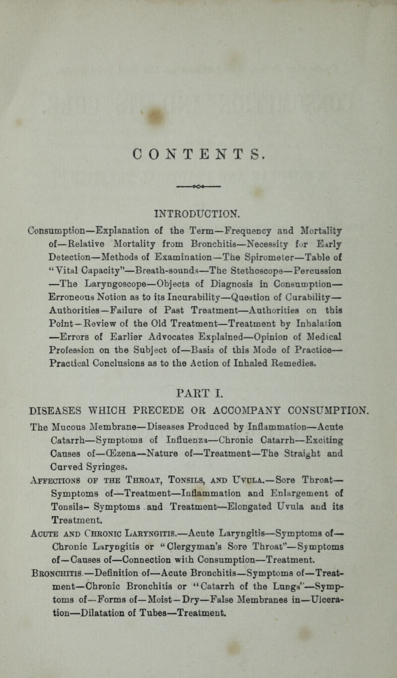 INTRODUCTION. Consumption—Explanation of the Term—Frequency and Mortality of—Relative Mortality from Bronchitis—Necessity for Early Detection—Methods of Examination—The Spirometer—Table of Vital Capacity—Breath-sounds—The Stethoscope—Percussion —The Laryngoscope—Objects of Diagnosis in Consumption— Erroneous Notion as to its Incurability—Question of Curability— Authorities—Failure of Past Treatment—Authorities on this Point —Review of the Old Treatment—Treatment by Inhalation —Errors of Earlier Advocates Explained—Opinion of Medical Profession on the Subject of—Basis of this Mode of Practice— Practical Conclusions as to the Action of Inhaled Remedies. PART I. DISEASES WHICH PRECEDE OR ACCOMPANY CONSUMPTION. The Mucous Membrane—Diseases Produced by Inflammation—Acute Catarrh—Symptoms of Influenza—Chronic Catarrh—Exciting Causes of—GEzena—Nature of—Treatment—The Straight and Curved Syringes. Affections of the Throat, Tonsils, and Uvula.—Sore Throat— Symptoms of—Treatment—Inflammation and Enlargement of Tonsils- Symptoms and Treatment—Elongated Uvula and its Treatment. Acute and Chronic Laryngitis.—Acute Laryngitis—Symptoms of— Chronic Laryngitis or Clergyman's Sore Throat—Symptoms of—Causes of—Connection with Consumption—Treatment. Bronchitis.—Definition of—Acute Bronchitis—Symptoms of—Treat- ment—Chronic Bronchitis or Catarrh of the Lungs''—Symp- toms of—Forms of—Moist—Dry—False Membranes in—Ulcera- tion—Dilatation of Tubes—Treatment.