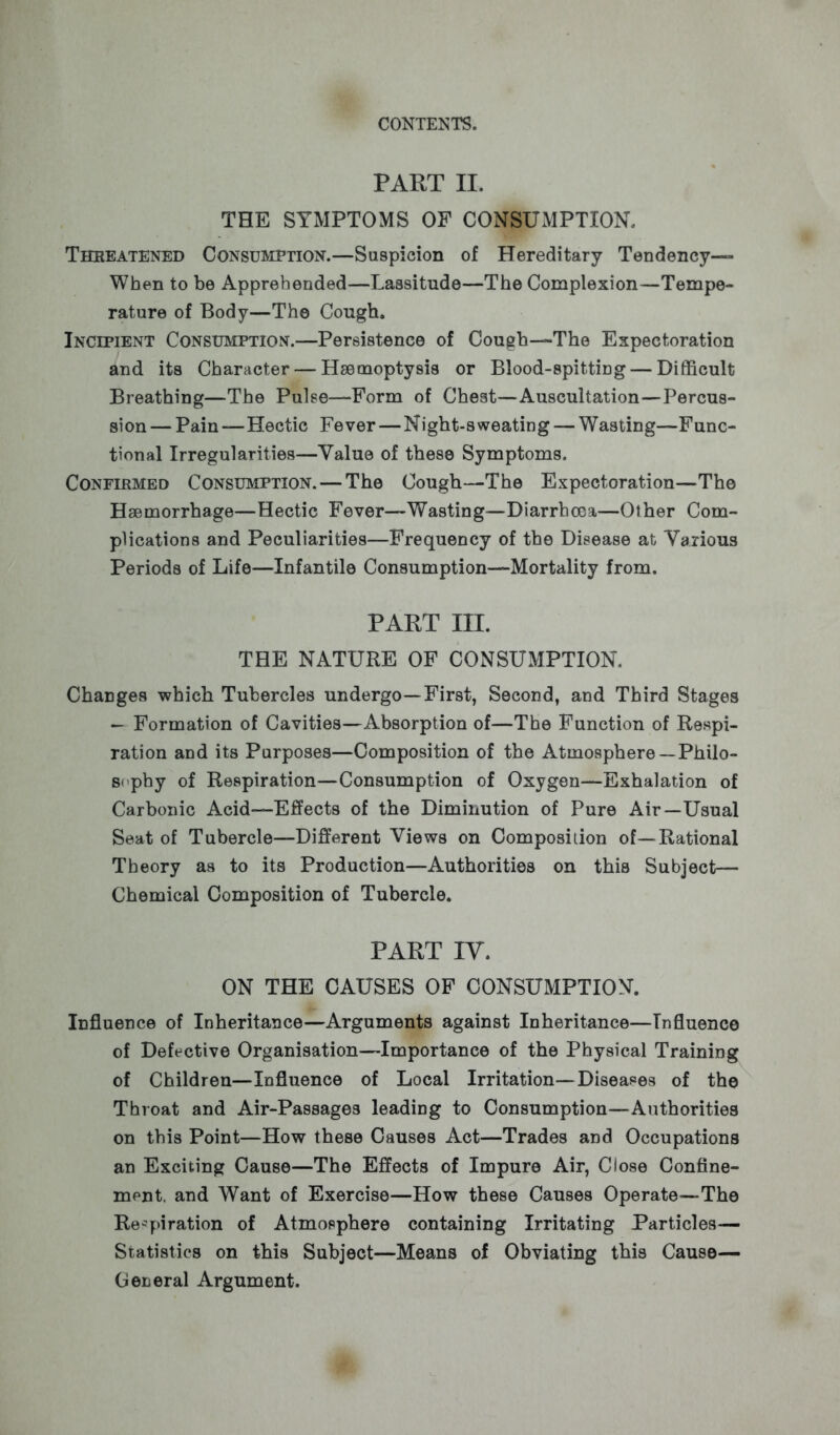 PART II. THE SYMPTOMS OF CONSUMPTION. Threatened Consumption.—Suspicion of Hereditary Tendency— When to be Apprehended—Lassitude—The Complexion—Tempe- rature of Body—The Cough. Incipient Consumption.—Persistence of Cough—The Expectoration and its Character — Haemoptysis or Blood-spitting — Difficult Breathing—The Pulse—Form of Chest—Auscultation—Percus- sion — Pain—Hectic Fever—Night-sweating — Wasting—Func- tional Irregularities—Value of these Symptoms. Confirmed Consumption.—The Cough—The Expectoration—The Haemorrhage—Hectic Fever—Wasting—Diarrhoea—Other Com- plications and Peculiarities—Frequency of the Disease at Various Periods of Life—Infantile Consumption—Mortality from. PART III. THE NATURE OF CONSUMPTION. Changes which Tubercles undergo—First, Second, and Third Stages - Formation of Cavities—Absorption of—The Function of Respi- ration and its Purposes—Composition of the Atmosphere —Philo- sophy of Respiration—Consumption of Oxygen—Exhalation of Carbonic Acid—Effects of the Diminution of Pure Air—Usual Seat of Tubercle—Different Views on Composition of—Rational Theory as to its Production—Authorities on this Subject— Chemical Composition of Tubercle. PART IV. ON THE CAUSES OF CONSUMPTION. Influence of Inheritance—Arguments against Inheritance—Influence of Defective Organisation—Importance of the Physical Training of Children—Influence of Local Irritation—Diseases of the Throat and Air-Passages leading to Consumption—Authorities on this Point—How these Causes Act—Trades and Occupations an Exciting Cause—The Effects of Impure Air, Close Confine- ment, and Want of Exercise—How these Causes Operate—The Respiration of Atmosphere containing Irritating Particles— Statistics on this Subject—Means of Obviating this Cause— General Argument.