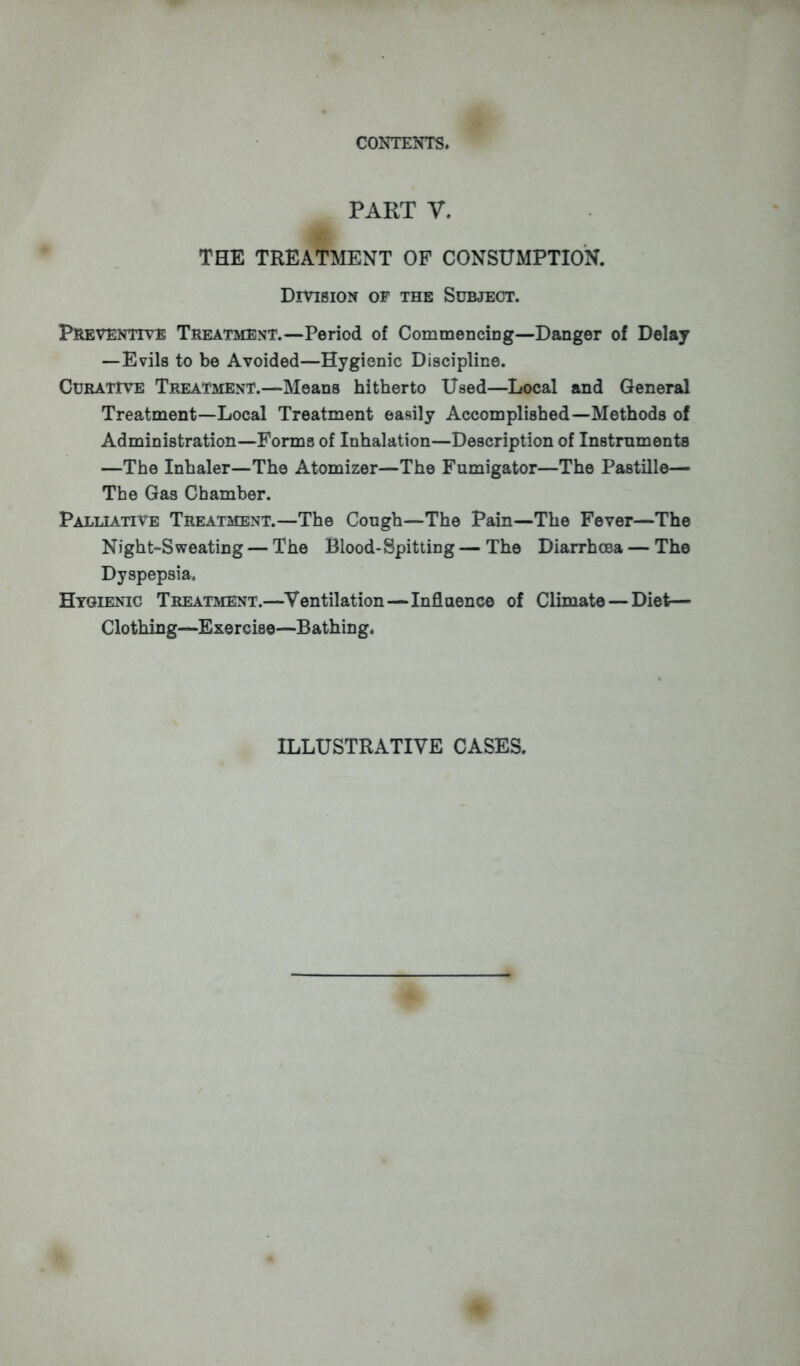 PART V. THE TREATMENT OF CONSUMPTION. Division of the Subject. Preventive Treatment.—Period of Commencing—Danger of Delay — Evils to be Avoided—Hygienic Discipline. Curative Treatment.—Means hitherto Used—Local and General Treatment—Local Treatment easily Accomplished—Methods of Administration—Forma of Inhalation—Description of Instruments —The Inhaler—The Atomizer—The Fumigator—The Pastille— The Gas Chamber. Palliative Treatment.—The Congo—The Pain—The Fever—The Night-Sweating — The Blood-Spitting — The Diarrhoea — The Dyspepsia. Hygienic Treatment.—Ventilation—Influence of Climate — Diet— Clothing—Exercise—Bathing. ILLUSTRATIVE CASES.