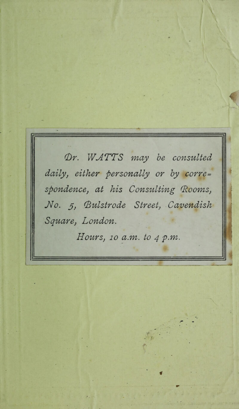 (Dr. WATTS may be consulted daily, either personally or by corre= spondence, at his Consulting (Rooms, JVo. 5, (Bulstrode Street, Cavendish Square, London. Hours, 10 a.m. to 4 p.m.