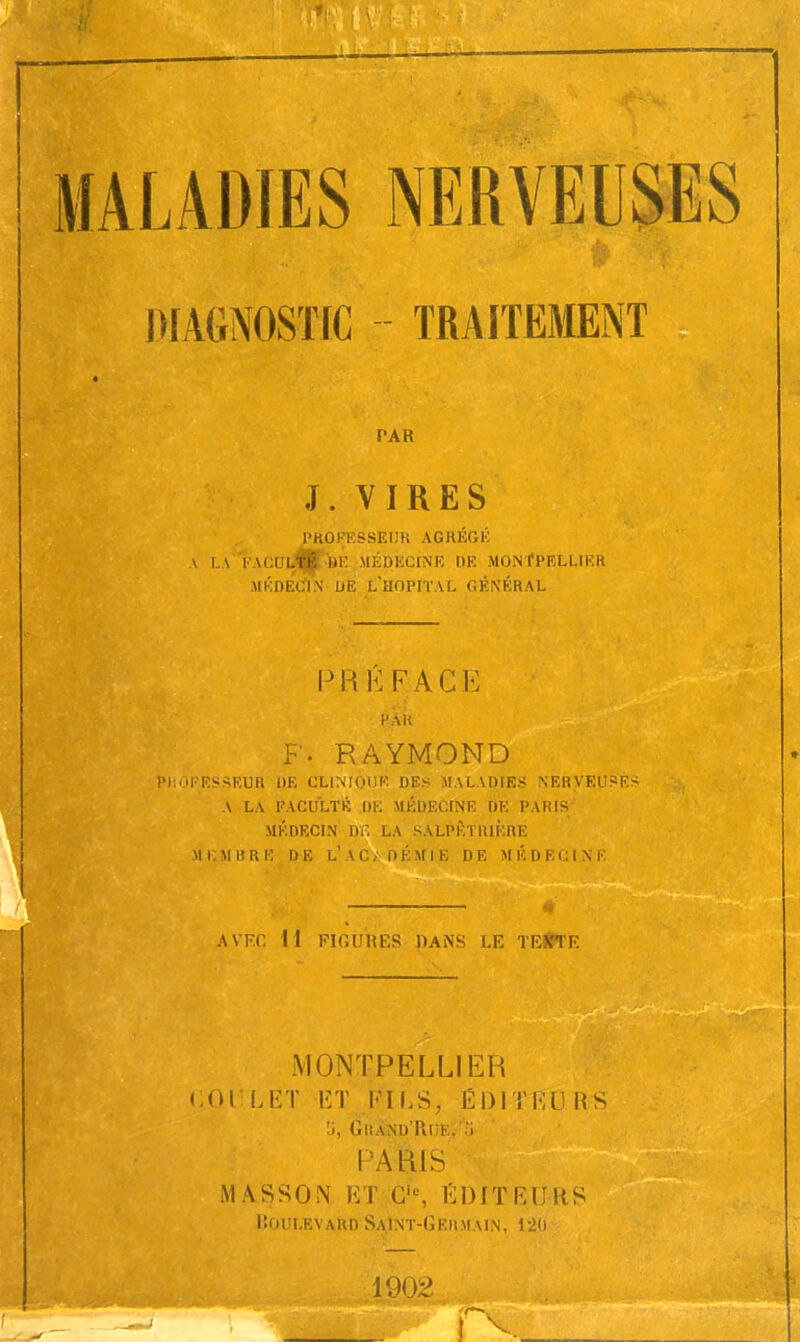 DIAGNOSTIC TRAITEMENT PAR J. VIRES PROFESSEUR AGRÉGÉ A LA EACUlA »E MÉDECINE DE MONTPELLIER MÉDECIN DE L HOPITAL GÉNÉRAL PRKFACE H AU F- RAYMOND H'ESSEUR DE CLINIQUE DES MALADIES NERVEUSE* A LA FACULTÉ DE MÉDECINE DE PARIS MÉDECIN DR LA SALPÉTRIÈRE M L M 11 RE DE L'A C. DEMIE DE MÉDECINE AVEC M FIGUHES 11ANS LE TEXTE MONTPELLIER BOULET ET FILS, ÉDITEO RS '3, Grand'Rue. -i r ARIS MASSON ET C,B, EDITEURS Iîoplevard Saint-Germain, 1-20 1902