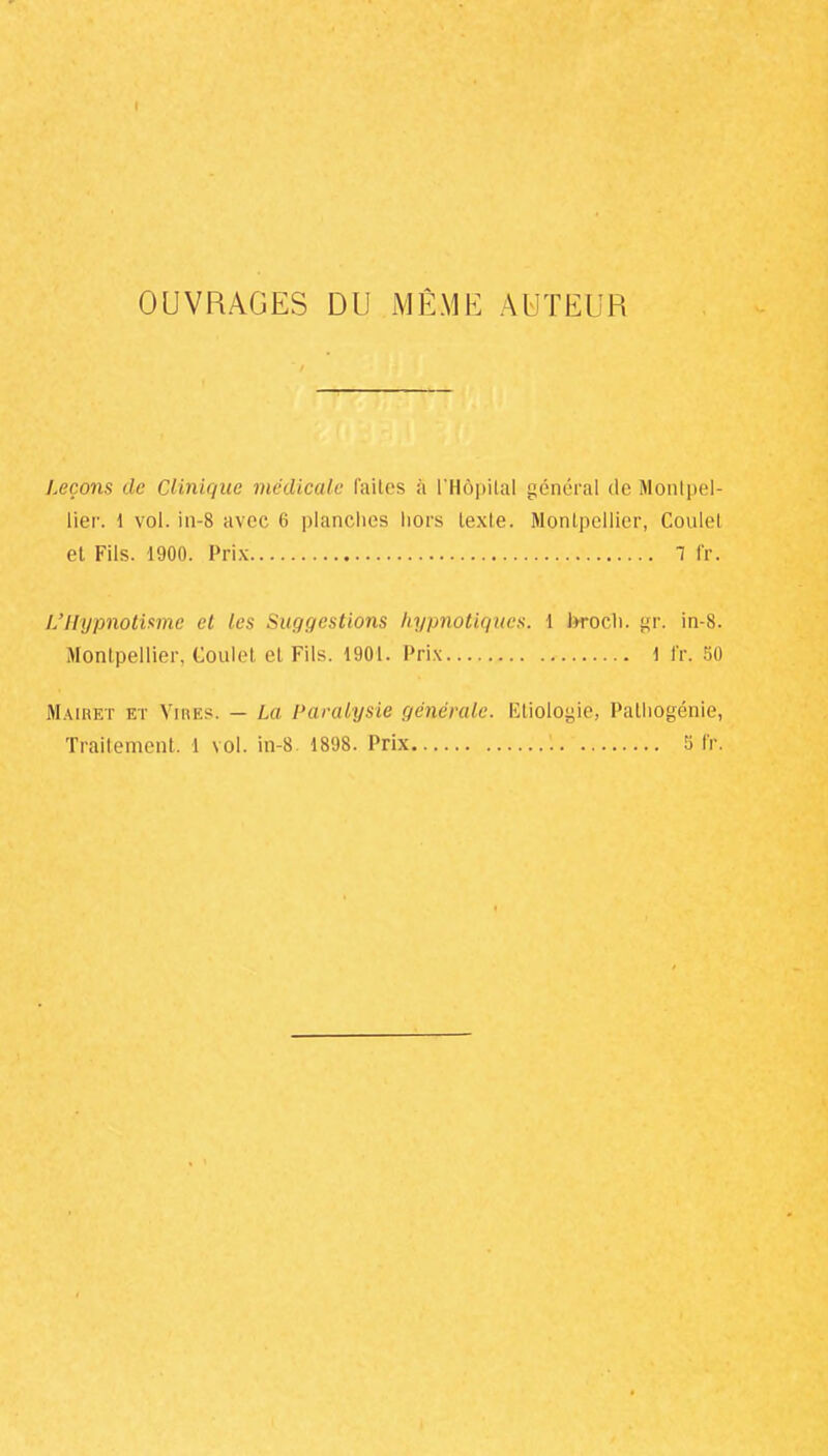 OUVRAGES DU MÊME AUTEUR Leçons de Clinique médicale faites à l'Hôpital général de Montpel- lier. 1 vol. in-8 avec 6 planches hors texte. Montpellier, Coulel et Fils. 1900. Prix 1 fr. L'Hypnotisme et les Suggestions hypnotiques. 1 brocli. gr. in-8. Montpellier, Goulet et Fils. 1901. Prix 1 fr. 50 Mairet et Vires. — La Paralysie générale. Etiologiê, Palhogénie, Traitement. 1 vol. in-8 1898. Prix ! 5 fr.