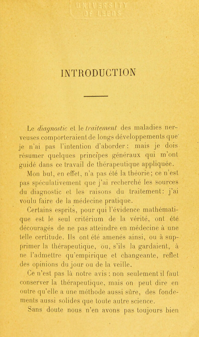 INTRODUCTION Le diagnostic et le traitement des maladies ner- veuses comporteraient de longs développements que' je n'ai pas l'intention d'aborder: mais je dois résumer quelques principes généraux qui m'ont guidé dans ce travail de thérapeutique appliquée. Mon but, en effet, n'a pas été la théorie; ce n'est pas spéculaLivement que j'ai recherché les sources du diagnostic et les raisons du traitement: j'ai voulu faire de la médecine pratique. Certains esprits, pour qui l'évidence mathémati- que est le seul critérium de la vérité, ont été découragés de ne pas atteindre en médecine à une telle certitude. Ils ont été amenés ainsi, ou à sup- primer la thérapeutique, ou, s'ils la gardaient, à ne l'admettre qu'empirique et changeante, reflet des opinions du jour ou de la veille. , Ce n'est pas là notre avis : non seulement il faut conserver la thérapeutique, mais on peut dire en outre qu'elle a une méthode aussi sûre, des fonde- ments aussi solides que toute autre science. Sans doute nous n'en avons pas toujours bien