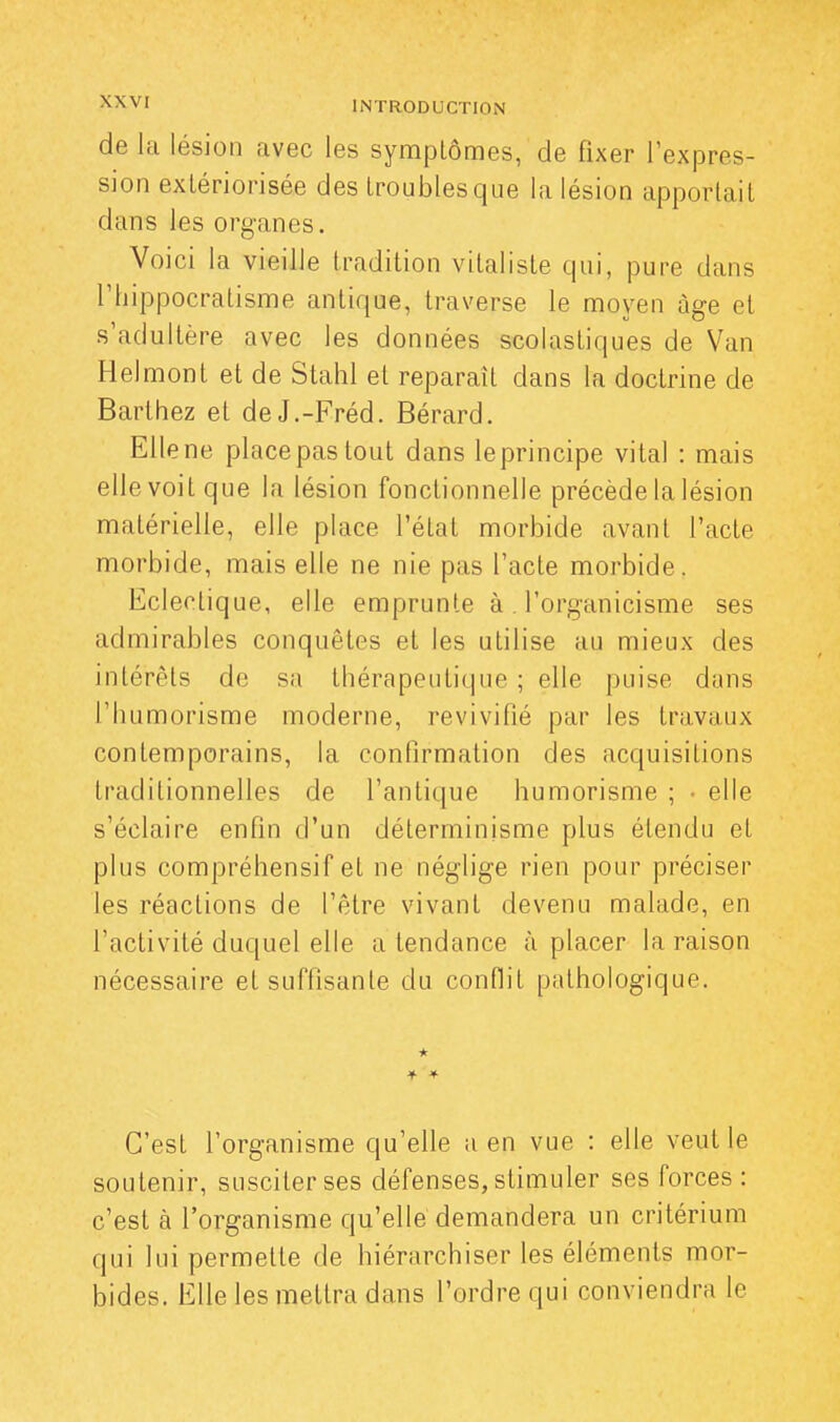 de la lésion avec les symptômes, de fixer l'expres- sion extériorisée des troublesque la lésion apportait dans les organes. Voici la vieille tradition vitaliste qui, pure dans riiippocratisme antique, traverse le moyen âge et s'adultère avec les données scolastiques de Van Helmont et de Stahl et reparaît dans la doctrine de Barthez et deJ.-Fréd. Bérard. Elle ne place pas tout dans le principe vital : mais elle voit que la lésion fonctionnelle précède la lésion matérielle, elle place l'état morbide avant l'acte morbide, mais elle ne nie pas l'acte morbide. Eclectique, elle emprunte à l'organicisme ses admirables conquêtes et les utilise au mieux des intérêts de sa thérapeutique ; elle puise dans l'humorisme moderne, revivifié par les travaux contemporains, la confirmation des acquisitions traditionnelles de l'antique humorisme ; • elle s'éclaire enfin d'un déterminisme plus étendu et plus compréhensif et ne néglige rien pour préciser les réactions de l'être vivant devenu malade, en l'activité duquel elle a tendance à placer la raison nécessaire et suffisante du conflit pathologique. * * * C'est l'organisme qu'elle a en vue : elle veut le soutenir, susciter ses défenses, stimuler ses forces: c'est a l'organisme qu'elle demandera un critérium qui lui permette de hiérarchiser les éléments mor- bides. Elle les mettra dans l'ordre qui conviendra le