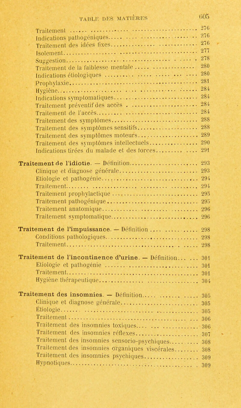 Traitement 270 Indications pathogéniques 276 Traitement des idées fixes 276 Isolement 277 Suggestion 278 Traitement de la faiblesse mentale 280 Indications étiologiques 280 Prophylaxie 281 Hygiène •' 284 Indications symplomaliques 284 Traitement préventif des accès 284 Traitement de l'accès 284 Traitement des symptômes 288 Traitement des symptômes sensitifs 288 Traitement des symptômes moteurs. 289 Traitement des symptômes intellectuels 290 Indications tirées du malade et des forces 291 Traitement de l'idiotie. — Définition 293 Clinique et diagnose générale 293 Etiologie et palhogénie. 294 Traitement 294 Traitement prophylactique 295 Traitement pathogénique 295 Traitement anatomique 296 Traitement symptomatique 296 Traitement de l'impuissance. — Définition 298 Conditions pathologiques 298 Traitement 298 Traitement de l'incontinence d'urine. — Définition 301 Etiologie et pathogénie 301 Traitement 301 Hygiène thérapeutique 304 Traitement des insomnies. — Définition 305 Clinique et diagnose générale 305 Etiologie 305 Traitement 306 Traitement des insomnies toxiques 306 Traitement des insomnies réflexes 307 Traitement des insomnies sensorio-psychiques 308 Traitement des insomnies organiques viscérales 308 Traitement des insomnies psychiques 309 Hypnotiques 309