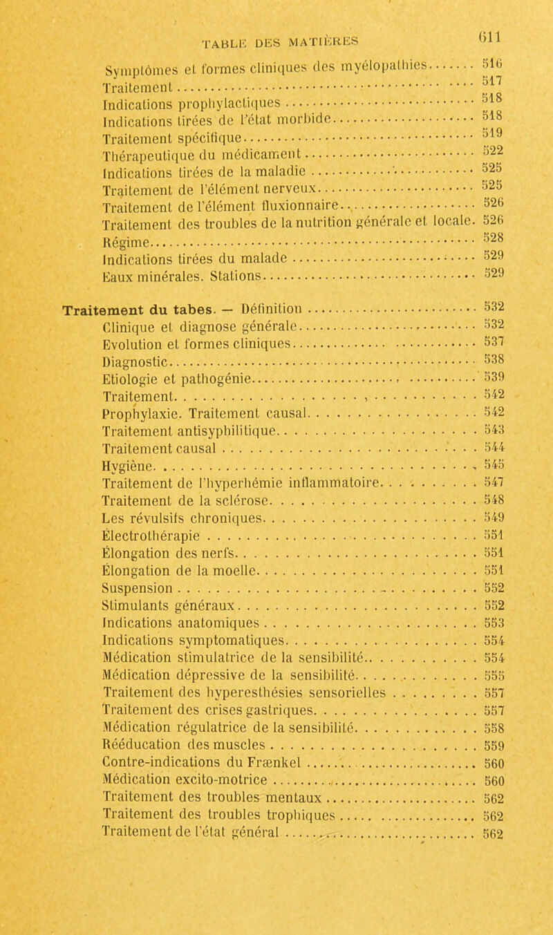 Symptômes et formes cliniques des myélopathies 516 Traitement JJJ Indications prophylactiques 318 Indications tirées de l'état morbide 518 Traitement spécifique 519 Thérapeutique du médicament 522 Indications tirées de la maladie '• 525 Traitement de l'élément nerveux S23 Traitement de l'élément fluxionnaire. 526 Traitement des troubles de la nutrition générale et locale. 526 Régime 928 Indications tirées du malade 529 Eaux minérales. Stations 529 Traitement du tabès. — Définition 532 Clinique et diagnose générale 532 Evolution et formes cliniques 537 Diagnostic 538 Etiologie et pathogénie 539 Traitement , 542 Prophylaxie. Traitement causal 542 Traitement antisypliilitique 543 Traitement causal 544 Hygiène ,545 Traitement de l'hyperhémie inflammatoire 547 Traitement de la sclérose 548 Les révulsifs chroniques 549 Électrolhérapie 551 Élongation des nerfs 551 Élongation de la moelle 551 Suspension - 552 Stimulants généraux 552 Indications anatomiques 553 Indications symptomaliques 554 Médication stimulatrice de la sensibilité 554 Médication dépressive de la sensibilité 555 Traitement des bypereslhésies sensorielles 557 Traitement des crises gastriques 557 Médication régulatrice de la sensibilité 558 Rééducation des muscles 559 Contre-indications du Fraenkel 560 Médication excito-motrice 560 Traitement des troubles mentaux 562 Traitement des troubles tropbiques 562 Traitement de l'état général 562