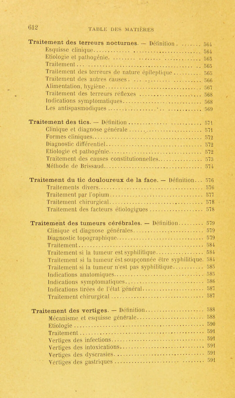 Traitement des terreurs nocturnes. — Définition 564 Esquisse clinique 564 Etiologie et pathogénie ses Traitement 5gg Traitement des terreurs de nature épileptique 565 Traitement des autres causes 566 Alimentation, hygiène 567 Traitement des terreurs réflexes 568 Indications symplomatiques 568 Les antispasmodiques • 569 Traitement des tics. — Définition 571 Clinique el diagnose générale 571 Formes cliniques 572 Diagnostic différentiel 572 Etiologie et pathogénie 572 Traitement des causes constitutionnelles 573 Méthode de Brissaud 574 Traitement du tic douloureux de la face. — Définition... 576 Traitements divers 576 Traitement par l'opium 577 Traitement chirurgical 578 Traitement des facteurs éliologïgues 578 Traitement des tumeurs cérébrales. — Définition 579 Clinique et diagnose générales 579 Diagnostic topographique 579 Traitement 584 Traitement si la tumeur est syphilitique 584 Traitemenl si la lumeur èsl soupçonnée être syphilitique. 584 Traitement si la lumeur n'est pas syphilitique 585 Indications anatomiques ••• 585 Indications symplomatiques., 586 Indications tirées de l'étal général 587 Traitemenl chirurgical 587 Traitement des vertiges. — Défini lion 588 Mécanisme et esquisse générale 588 Etiologie 590 Traitemenl 591 Vertiges des infections 591 Vertiges des intoxications 591 Vertiges des dyscrasies 591 Vertiges des gastriques 391