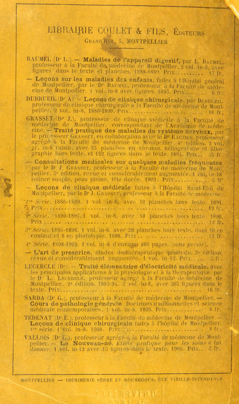 LIBRAIRIE COULET & FILS, Éditeurs GrandJS&> î;' montpelliek BAUMÉL (Dr L.). — Maladies de l'appareil digestif, par L Kmimksi professeur a la Faculté deikmédecinc de Montpellier ;> vol in-8 avec ligures dans le texte et planches. 1888-1880. Prix \j fr. — Leçons sur les maladies des enfants, faites à I Hôpital trénéVal de Montpellier, par le Dr K.ujmhl, professeur à la Faculté' de méde- cine riç Montpellier, l vol. in-8 avec Heures. 1893. Prix (; fr. DUBHUEli.(0' A) - Leçons de clinique chirurgicale, par DUBRi Eli professeur de clinique chirurgicale a la Faculté, de médecine de Mont- pellier. 2 vol. in-8. 1880-1890. Prix H; fr. GRASSEf (Dr J.), professeur de clinique médicale à la Faculté de médecine de Montpellier, correspondant de l'Académie de méde- cine. — Traité pratique des maladies du système nerveux, par' le pro çsseur Grasset, en collaboration avec le Dr RauSuer, professeur agrégé à la Faculté de médecine de Montpellier. 4 édition, 2 vol. }>r. in-8 raisin, avec. 33 planches en chromo, hélio^rauuv cl litho- graphie hors texte, et 12-2 ligures dans le (exte. 189% Prix.. fr. — Consultations médicales sur quelques maladies fréquentes par le H ,i Grasset, professeur à la Faculté de médecine île Mon:' pellier. S* édition, revue el considérablement augmentée. I vol. in-18 reliure soiq>le, peau pleine, tête dorée. 1902. Prix S fr' — Leçons de clinique médicale faites à l'Hôpital Saint Elô! de Montpellier, par le D'J. Grasset, professeur à la Faculté de médecine;: /' ScHe. 1886-1890. 1 vol. in-8, avec 10 planches hors texte. 1891. ;33. I'i-ix 12 fr. Série. 1890-189$. d vol. in-8, avec to planches hors texte: 18%. Prix 12 fr. o' Série. 189..-1898. 1 vol. in-8. avec 20 planches hors texte, dont lit en couleur et 8 eu photolypie. 1898. Prix 13 fr. A' Série. 1898-1902. 1 vol. in-8 d'environ 800 pages, (sons presse). — L'art de prescrire, études de thérapeutique générale. 3» édition, revue et considérablement augmentée. 1 vol. in-12. Prix :; fi. LFiCEttCLË (I) . — Traité élémentaire d'électricité médicale, avec les principales applications à la physiologie el à la thérapeutique, par le !)• L. Lécergle, professent Agrégé à la Faculté de médecine de Montpellier. 2e édition. 1893-94. 2 vol. in-8, avec 2(iî ligures dans le texte. Prix 16 fr. S ARDA !Dr ('..;. professeur à la Faculté de médecine de Montpellier.— Cours de pathologie généi-.i le Doctrines traditionnelles cl science médicale contemporaines, i vol, in-s. 1896. Prix 6 fr, TÉDÈNAT (Dr £.), professeur à la Faculté de médecine de Montpellier - Leçons de clinique chirurgicale laites à l'hôpital de Montpellier; 1 série. 1vol. in-8. 1900. Prix 8 fr. VALLOIS t'Dr L.), professeur agrégé h |a Faculté de médecine de Monl- pellier. — Le Nouveau-né. EÏunc pratique pour les soins  lui donner. \ vol. in-12 avec 13 ligures dàlfs le texte. 1900. Prix.. 2 IV. MONTPELLIER — IMPRIMERIE SERRE ET ROUMÉGOUS, MUE VIEILLE-INTENDANCE