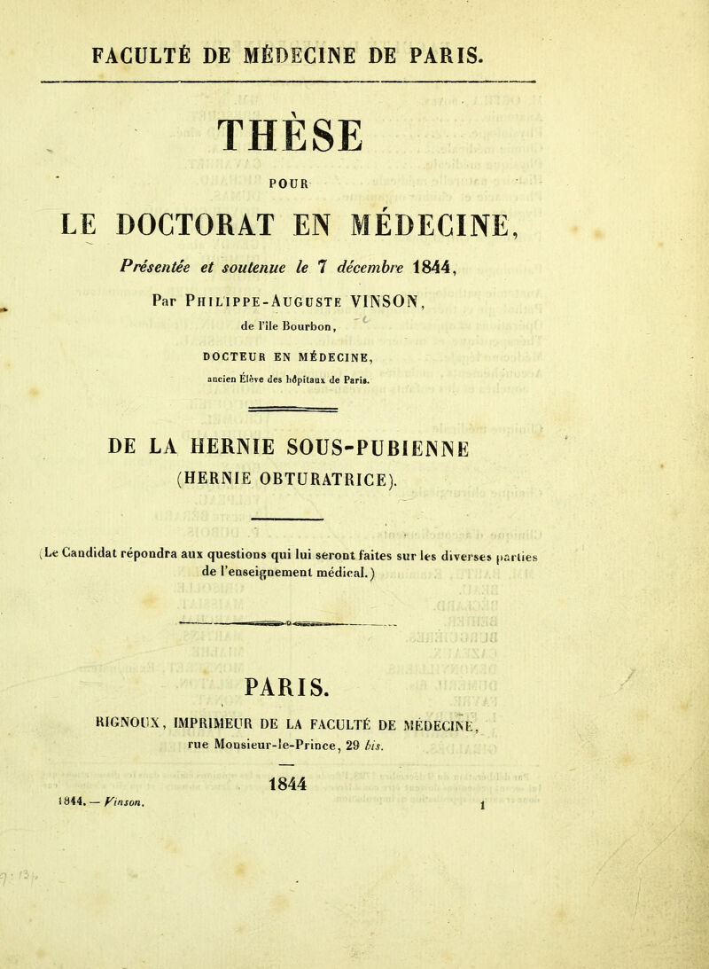 FACULTÉ DE MÉDECINE DE PARIS. THESE POUR LE DOCTORAT EN MÉDECINE, Présentée et soutenue le 7 décembre 1844, Par Philippe-Auguste VINSON, de l’ile Bourbon, DOCTEUR EN MÉDECINE, ancien Elève des hôpitaux de Paris. DE LA HERNIE SOUS-PUBIENNE (HERNIE OBTURATRICE). (Le Candidat répondra aux questions qui lui seront faites sur les diverses parties de l’enseignement médical.) PARIS. RIGNOUX, IMPRIMEUR DE LA FACULTÉ DE MÉDECINE, rue Mousieur-le-Prince, 29 bis. 1844 t844. — Pinson.