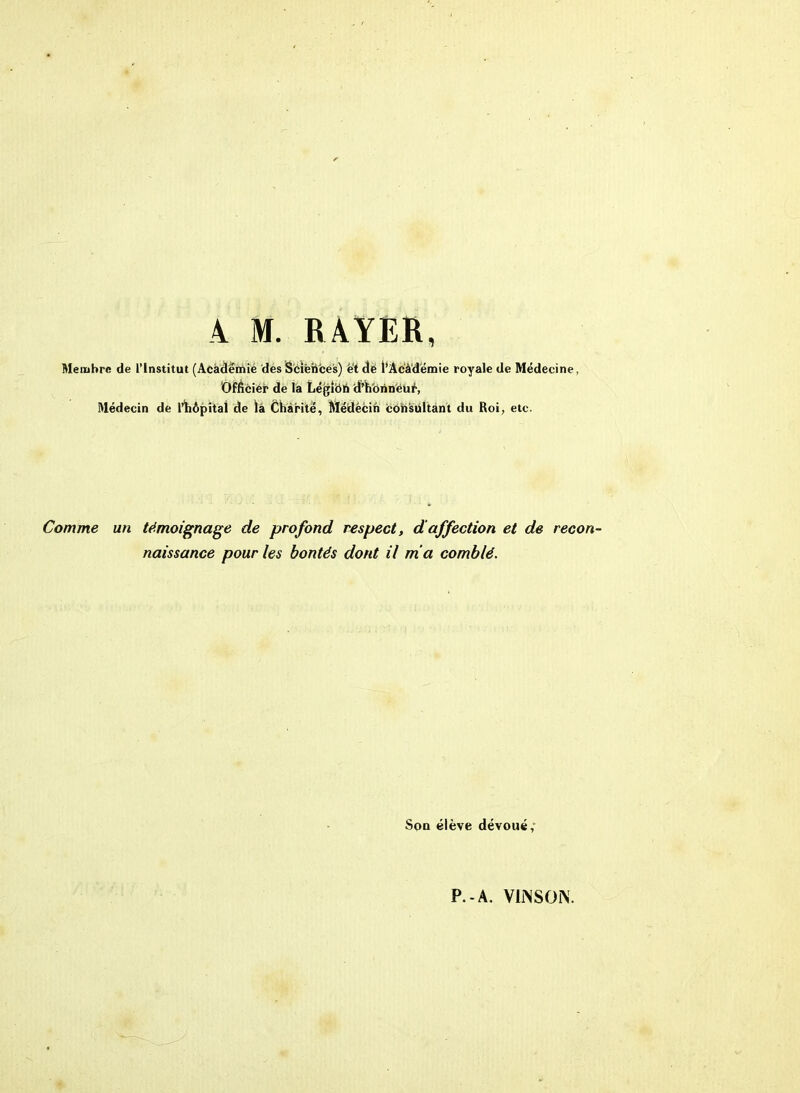 Membre de l'Institut (Academie des Sciences) et de l’Acàdëmie royale de Médecine, Officier de la Légittb d’horineué, Médecin de l’hôpital de là Charité, Médecin consultant du Roi, etc. Comme un témoignage de profond respect, d affection et de recon- naissance pour les bontés dont il ma comblé. Sou élève dévoué,