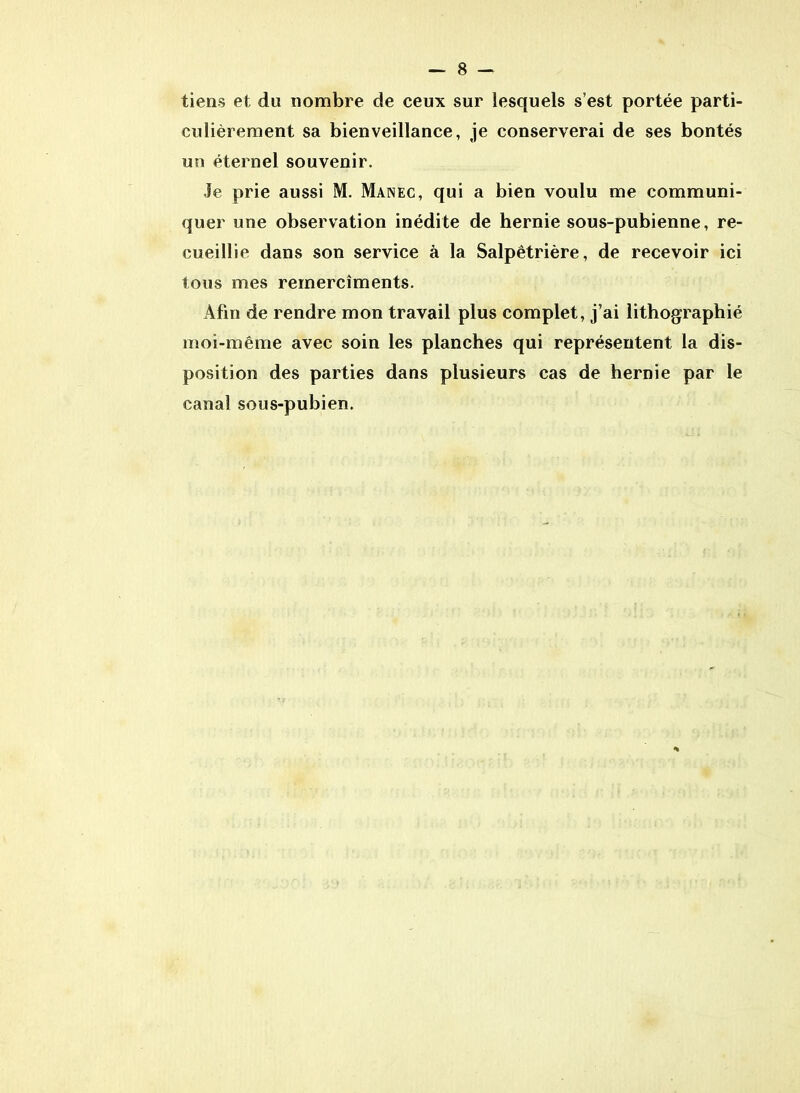 tiens et du nombre de ceux sur lesquels s’est portée parti- culièrement sa bienveillance, je conserverai de ses bontés un éternel souvenir. Je prie aussi M. Manec, qui a bien voulu me communi- quer une observation inédite de hernie sous-pubienne, re- cueillie dans son service à la Salpêtrière, de recevoir ici tous mes remercîments. Afin de rendre mon travail plus complet, j’ai lithographié moi-même avec soin les planches qui représentent la dis- position des parties dans plusieurs cas de hernie par le canal sous-pubien.