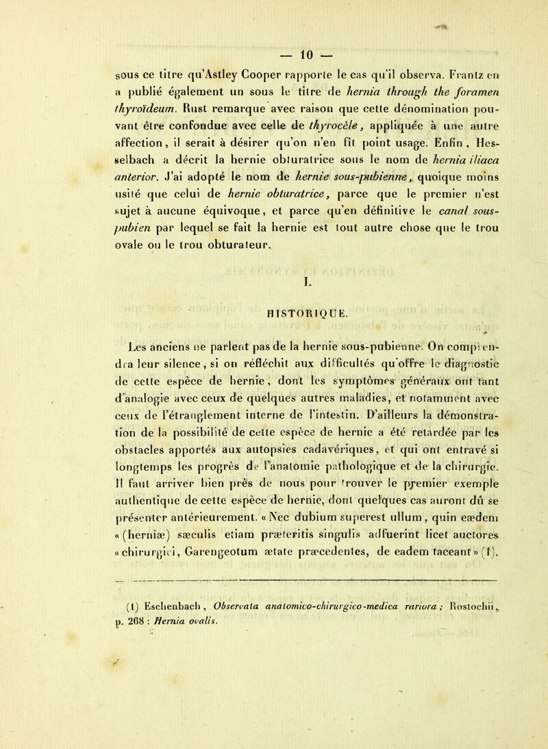 sous ce titre qu’Astley Cooper rapporte le cas qu’il observa. Frantz eu a publié également un sous le titre de liernia througk the foramen thyro'ideum. Rust remarque avec raison que cette dénomination pou- vant être confondue avec celle de tliyrocèle, appliquée à une autre affection, il serait à désirer qu’on n’en fît point usage. Enfin , Hes- selbach a décrit la hernie obturatrice sous le nom de hernia Hiaca anterior. J’ai adopté le nom de hernie sous-pubienne, quoique moins usité que celui de hernie obturatrice, parce que le premier n’est sujet à aucune équivoque, et parce qu’en définitive le canal sous- pubien par lequel se fait la hernie est tout autre chose que le trou ovale ou le trou obturateur. I. HISTORIQUE. * Les anciens ne parlent pas de la hernie sous-pubienne. On compren- dra leur silence , si on réfléchit aux difficultés qu’offre le diagnostic de cette espèce de hernie, dont les symptômes généraux ont tant d’analogie avec ceux de quelques autres maladies, et notamment avec ceux de l’étranglement interne de l’intestin. D’ailleurs la démonstra- tion de la possibilité de cette espèce de hernie a été retardée par les obstacles apportés aux autopsies cadavériques, et qui ont entravé si longtemps les progrès de l’anatomie pathologique et de la chirurgie. Il faut arriver bien près de nous pour trouver le premier exemple authentique de cette espèce de hernie, dont quelques cas auront dû se présenter antérieurement. « l\ec dubium superest ulium, quin eædem «(herniæ) sæculis etiam præteritis singulis adfuerint licet auctore» « chirurgie i, Garengeotum ætate præcedentes, de eadem taceant » (I ). (I) Esclieubach , Obsenata analomico-chirurgico-medica rariora ; Rostocliii, p, 268 : Hernia ovalis. /