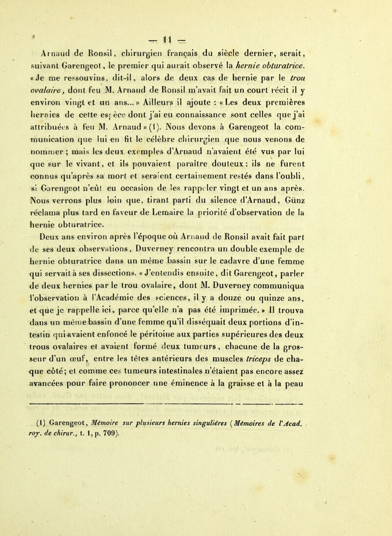 Arnaud de Ronsil, chirurgien français du siècle dernier, serait, suivant Garengeot, le premier qui aurait observé la hernie obturatrice. «Je me ressouvins, dit-il, alors de deux cas de hernie par le trou ovalaire, dont feu M. Arnaud de Ronsil m’avait fait un court récit il y environ vingt et un ans...» Ailleurs il ajoute : «Les deux premières hernies de celte espèce dont j’ai eu connaissance sont celles que j’ai attribuées à feu M. Arnaud »(l). Nous devons à Garengeot la com- munication que lui en fit le célèbre chirurgien que nous venons de nommer ; mais les deux exemples d’Arnaud n’avaient été vus par lui que sur le vivant, et ils pouvaient paraître douteux: ils ne furent connus qu’après sa mort et seraient certainement restés dans l’oubli, si Garengeot n’eût eu occasion de les rappeler vingt et un ans après. Nous verrons plus loin que, tirant parti du silence d’Arnaud, Günz réclama plus tard en faveur de Lemaire la priorité d’observation de la hernie obturatrice. Deux ans environ après l’époque où Arnaud de Ronsil avait fait part de ses deux observations, Duverney rencontra un double exemple de hernie obturatrice dans un même bassin sur le cadavre d’une femme qui servait à ses dissections. «J’entendis ensuite, dit Garengeot, parler de deux hernies par le trou ovalaire, dont M. Duverney communiqua l’observation à l’Académie des sciences, il y a douze ou quinze ans, et que je rappelle ici, parce qu’elle n’a pas été imprimée.» 11 trouva dans un même bassin d’une femme qu’il disséquait deux portions d’in- testin qui avaient enfoncé le péritoine aux parties supérieures des deux trous ovalaires et avaient formé deux tumeurs, chacune de la gros- seur d’un œuf, entre les têtes antérieurs des muscles triceps de cha- que côté; et comme ces tumeurs intestinales n’étaient pas encore assez avancées pour faire prononcer une éminence à la graisse et à la peau (1) Garengeot, Mémoire sur plusieurs hernies singulières (Mémoires de VAcad. roy. de chirurt. 1, p. 709).