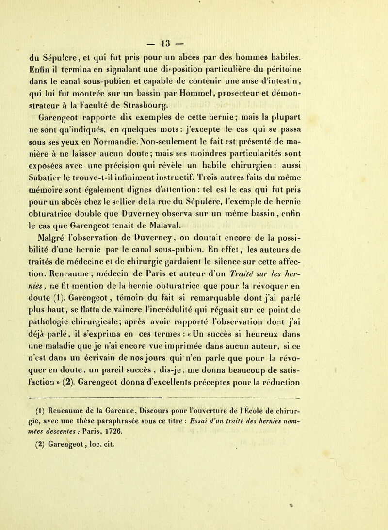 du Sépulcre, et qui fut pris pour un abcès par des hommes habiles. Enfin il termina en signalant une disposition particulière du péritoine dans le canal sous-pubien et capable de contenir une anse d’intestin, qui lui fut montrée sur un bassin par Hommel, proseeteur et démon- strateur à la Faculté de Strasbourg. Garengeot rapporte dix exemples de celte hernie; mais la plupart ne sont qu’indiqués, en quelques mots: j’excepte le cas qui se passa sous ses yeux en Normandie. Non-seulement le fait est présenté de ma- nière à ne laisser aucun doute; mais ses moindres particularités sont exposées avec une précision qui révèle un habile chirurgien : aussi Sabatier le trouve-t-il infiniment instructif. Trois autres faits du même mémoire sont également dignes d’attention: tel est le cas qui fut pris pour un abcès chez le sellier de la rue du Sépulcre, l’exemple de hernie obturatrice double que Duverney observa sur un même bassin , enfin le cas que Garengeot tenait de Malaval. Malgré l’observation de Duverney, on doutait encore de la possi- bilité d’une hernie par le canal sous-pubien. En effet, les auteurs de traités de médecine et de chirurgie gardaient le silence sur cette affec- tion. Reneaume , médecin de Paris et auteur d’un Traité sur les her- nies, ne fit mention de la hernie obturatrice que pour la révoquer en doute (1). Garengeot , témoin du fait si remarquable dont j’ai parlé plus haut, se flatta de vaincre l’incrédulité qui régnait sur ce point de pathologie chirurgicale; après avoir rapporté L’observation dont j’ai déjà parlé, il s’exprima en ces termes: «Un succès si heureux dans une maladie que je n’ai encore vue imprimée dans aucun auteur, si ce n’est dans un écrivain de nos jours qui n’en parle que pour la révo- quer en doute, un pareil succès , dis-je, me donna beaucoup de satis- faction » (2). Garengeot donna d’excellents préceptes pour la réduction (1) Reneaume de la Garenne, Discours pour l’ouverture de l’École de chirur- gie, avec une thèse paraphrasée sous ce titre : Essai d’un traité des hernies nom- mées descentes ; Paris, 1726. (2) Garengeot, loc. cit. x