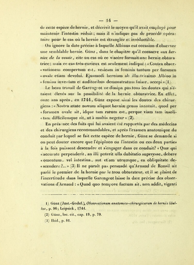 de cetle espèce de hernie, et décrivil le moyen qu’il avait employé pour maintenir l’intestin réduit ; mais il n'indique pas de procédé opéra- toire pour le cas où la hernie est étranglée ei irréductible. On ignore la date précise à laquelle Albinus eut occasion d’observer une semblable hernie. Günz , dans le chapitre qu’il consacre aux her- nies de la vessie, cite un cas où ce viscère formait une hernie obtura- trice; mais ce cas très-curieux est seulement indiqué : «Contra obser- «vationem compertum est, ve»icam in feminis tantum per foramen «ovale etiam devolui. Ejusmodi herniam ab iilu trissimo Albino in « femina in veuf am e! auditoribus demonstratum fuisse, accepi»(i). Le beau travail de Garengcot ne dissipa pas tous les doutes qui s’é- taient élevés sur la possibilité delà hernie obturatrice. En elfe!, onze ans après, en 1744, Günz expose ainsi les doutes des chirur- giens : a Nostra ælate novum aliquot herniæ genus innotuit, quod per «foramen ovale sit, idque tam rarum est, perque viam tam insoli- «taru difficilemque sit, ut à multis negetur» (2). En prés nce des faits qui lui avaient été rapportés par des médecins et des chirurgiens recommandables, et après l’examen anatomique du conduit par lequel se fait celte espèce de hernie, Günz se demande si on peut douter encore que l’épiploon ou l’intestin ou ces deux parties à la fois puissent descendre et s’engager dans ce conduit? « Quæ qui «accurate perpenderit, an ilii poterit ulla dubitatio superesse, debere «omentuin, vel inlestina, aut etiam utrumque, ea obliquitate de- « scendere ?... » (3) Il ne paraît pas persuadé qu’Arnaud de Ronsil ait parié le pr emier de la hernie par ie trou obturateur, et il se plaint de l’incertitude dans laquelle Garengcot laisse la date précise des obser- vations d’Arnaud : «Quod quo tempore factum sit, non addit, vigenti 1) Güqz ( Just.-Godef.), Observationum anatomico-chirurgicarum (le herniis libel- las , p. 96; Leipsick , 1744. (2) Güqz, loc. cit., cap. 18, p. 79. (8) Ibid., p. 8t.