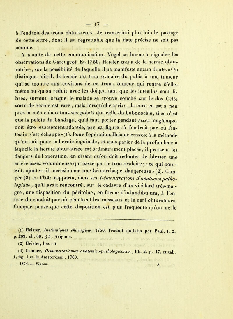 à l’endroit des trous obturateurs. Je transcrirai plus loin le passage de cette lettre, dont il est regrettable que la date précise ne soit pas connue. A la suite de cette communication, Vogel se borne à signaler les observations de Garengeot. En 1750, Heister traita de la hernie obtu- ratrice, sur la possibilité de laquelle il ne manifeste aucun doute. «On distingue, dit-il, la hernie du trou ovalaire du pubis à une tumeur qui se montre aux environs de ce trou : tumeur qui rentre d’elle- même ou qu’on réduit avec les doigts, tant que les intestins sont li- bres, surtout lorsque le malade se trouve couché sur le dos. Cette sorte de hernie est rare , mais lorsqu’elle arrive, la cure en est à peu près !a même dans tous ses points que celle du bubonocèle, si ce n’est que la pelote du bandage, qu’il faut porter pendant assez longtemps , doit être exactement adaptée, par sa figure , à l’endroit par où l’in- testin s’est échappé »(1). Pour l’opération, Heister renvoie à la méthode qu’on suit pour la hernie inguinale, et sans parler de la profondeur à laquelle la hernie obturatrice est ordinairement placée, il pressent les dangers de l’opération, en disant qu’on doit redouter de blesser une artère assez volumineuse qui passe par le trou ovalaire ; « ce qui pour- rait, ajoute-t-il, occasionner une hémorrhagie dangereuse » (2). Cam- per (3), en 1760, rapporta, dans ses Démonstrations d’anatomie patho- logique, qu’il avait rencontré , sur le cadavre d’un vieillard très-mai- gre, une disposition du péritoine, en forme d’infundibulum, à l’en- trée du conduit par où pénètrent les vaisseaux et le nerf obturateurs. iCamper pense que cette disposition est plus fréquente qu’on ne le (1) Heister, Institutiones chirurgicce ; \750. Traduit du latin par Paul, t. 2, p. 209, ch. GO, § 5 ; Avignon. (2) Heister, loc. cit. (3) Camper, Demonslrationum anatomico-pathologicorum , lib. 2, p. 17, et tab. 1, fig. 1 et 2 ; Amsterdam , 1760. 1844. — Vinson. 3