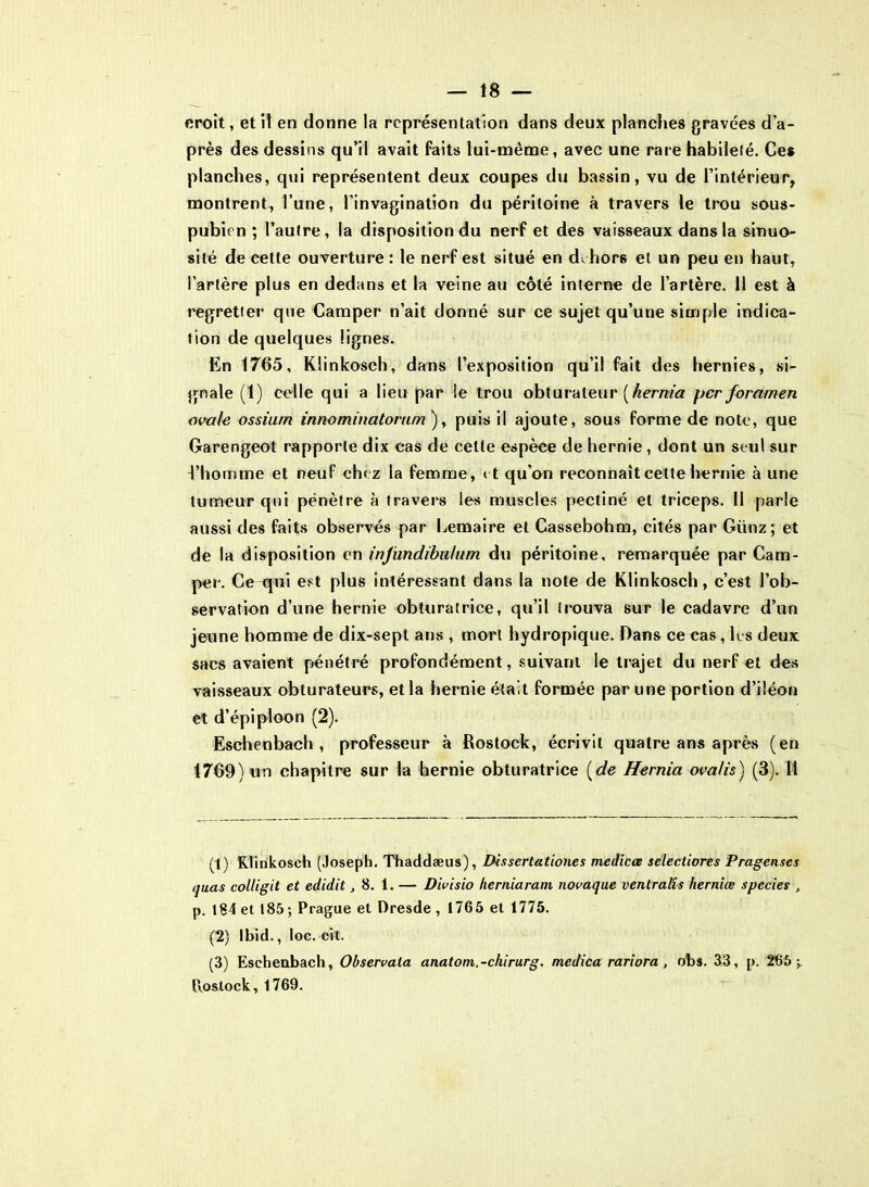 croit, et il en donne la représentation dans deux planches gravées d’a- près des dessins qu’il avait faits lui-même, avec une rare habileté. Ces planches, qui représentent deux coupes du bassin, vu de l’intérieur, montrent, l’une, l’invagination du péritoine à travers le trou sous- pubien ; l’autre, la disposition du nerf et des vaisseaux dans la sinuo- sité de cette ouverture : le nerf est situé en dehors et un peu en haut, l’artère plus en dedans et la veine au côté interne de l’artère. Il est à regretter que Camper n’ait donné sur ce sujet qu’une simple indica- tion de quelques lignes. En 1765, Klinkosch, dans l’exposition qu’il fait des hernies, si- gnale (1) celle qui a lieu par !e trou obturateur [hernia per foramen ovale ossiurn innominatorum ), puis il ajoute, sous forme de note, que Garengeot rapporte dix cas de cette espèce de hernie , dont un seul sur l’homme et neuf chez la femme, et qu’on reconnaît celte hernie à une tumeur qui pénètre à travers les muscles pectiné et triceps. Il parle aussi des faits observés par Lemaire et Cassebohm, cités par Giinz; et de la disposition en injündibwtum du péritoine, remarquée par Cam- per. Cequi est plus intéressant dans la note de Klinkosch, c’est l’ob- servation d’une hernie obturatrice, qu’il irouva sur le cadavre d’un jeune homme de dix-sept ans , mort hydropique. Dans ce cas, les deux sacs avaient pénétré profondément, suivant le trajet du nerf et des vaisseaux obturateurs, et la hernie était formée par une portion d’iléon et d’épiploon (2). Eschenbach , professeur à Rostock, écrivit quatre ans après (en 1769) un chapitre sur la hernie obturatrice (de Hernia ovalis) (3). Il (1) Klinkosch (Joseph. Thaddæus), Dissertationes medicœ selectiores Pragenses quas colligit et edidit ,8. 1. — Divisio herniaratn novaque venlralis herniœ spccies , p. 184 et 185; Prague et Dresde , 1765 et 1775. (2) Ibid., loc. eit. (3) Eschenbach, Observala anatom.-chirurg. medica rariora, obs. 33, p. 265;. Rostock, 1769.