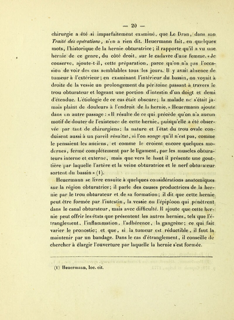 chirurgie a été si imparfaitement examiné, que Le Dran , dans son Traité des opérations, n’en a rien dit. Heuermann fait, en quelques mots, l’historique de la hernie obturatrice; il rapporte qu’il a vu une hernie de ce genre, du côté droit, sur le cadavre d’une femme. «Je conserve, ajoute-t-il, cette préparation, parce qu’on n’a pas l’occa- sion devoir des cas semblables tous les jours. 11 y avait absence de tumeur à l’extérieur; en examinant l’intérieur du bassin, on voyait à droite de la vessie un prolongement du péritoine passante travers le trou obturateur et logeant une portion d’intestin d’un doigt et demi d’étendue. L’étiologie de ce cas était obscure; la malade ne s’était ja- mais plaint de douleurs à l’endroit de la hernie.» Heuermann ajoute dans un autre passage : « 11 résulte de ce qui précède qu’on n’a aucun motif de douter de l’existence de celte hernie, puisqu’elle a été obser- vée par tant de chirurgiens; la nature et l’état du trou ovale con- duisent aussi à un pareil résultat, si l’on songe qu’il n’est pas, comme le pensaient les anciens, et comme le croient encore quelques mo- dernes, fermé complètement par le ligament, par les muscles obtura- teurs interne et externe, mais que vers le haut il présente une gout- tière par laquelle l’artère et la veine obturatrice et le nerf obturateur sortent du bassin » (I). Heuermann se livre ensuite à quelques considérations anatomiques sur la région obturatrice; il parle des causes productrices de la her- nie par le trou obturateur et de sa formation; il dit que cette hernie peut être formée par l’intestin, la vessie ou l’épiploon qui pénètrent dans le canal obturateur, mais avec difficulté. 11 ajoute que cette her- nie peut offrir les états que présentent les autres hernies , tels que l’é- tranglement, l’inflammation, l’adhérence, la gangrène; ce qui fait varier le pronostic; et que, si la tumeur est réductible, il faut la maintenir par un bandage. Dans le cas d’étranglement, il conseille de chercher à élargir l’ouverture par laquelle la hernie s’est formée. (t) Heuermann, loc. cit.