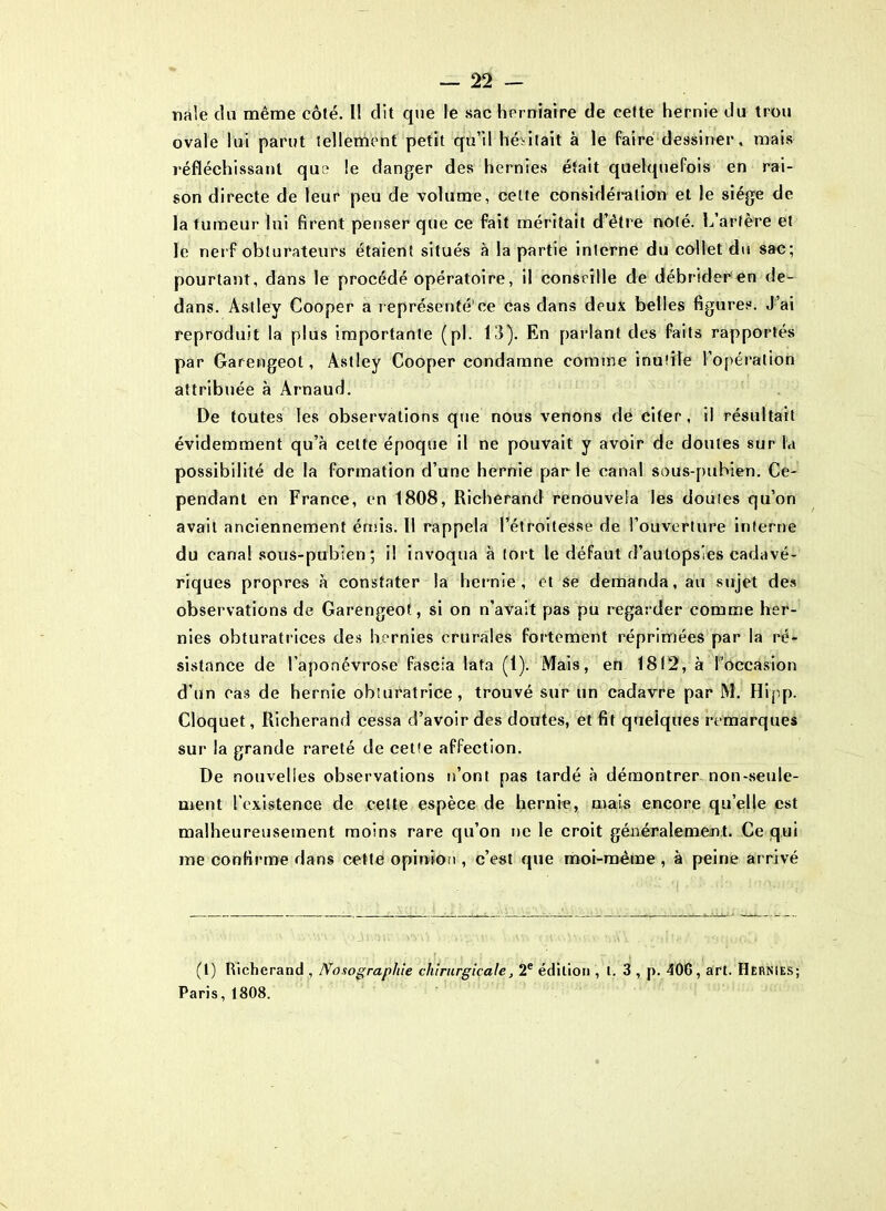 nàle du même côté. I! dit que le sac herniaire de cette hernie du trou ovale lui parut tellement petit qu’il hésitait à le faire dessiner, mais réfléchissant que le danger des hernies était quelquefois en rai- son directe de leur peu de volume, cette considération et le siège de la tumeur lui firent penser que ce fait méritait d’être noté. L’artère et le nerf obturateurs étaient situés à la partie interne du collet du sac; pourtant, dans le procédé opératoire, il conseille de débrider en de- dans. Astley Cooper a représenté’ce cas dans deux belles figures. J’ai reproduit la plus importante (pl. 13). En parlant des faits rapportés par Garengeot, Astley Cooper condamne comme inutile l’opération attribuée à Arnaud. De toutes les observations que nous venons de citer, il résultait évidemment qu’à cette époque il ne pouvait y avoir de doutes sur la possibilité de la formation d’une hernie parle canal sous-pubien. Ce- pendant en France, en 1808, Richerand renouvela les doutes qu’on avait anciennement émis. 11 rappela l’étroitesse de l’ouverture interne du canal sous-pubien; il invoqua à tort le défaut d’autopsies cadavé- riques propres à constater la hernie , et se demanda, au .sujet des observations de Garengeot, si on n’avait pas pu regarder comme her- nies obturatrices des hernies crurales fortement réprimées par la ré- sistance de l’aponévrose fascia lata (1). Mais, en 18(2, à l'occasion d’un cas de hernie obturatrice, trouvé sur un cadavre par M. Hipp. Cloquet, Richerand cessa d’avoir des doutes, et fit quelques remarques sur la grande rareté de cette affection. De nouvelles observations n’ont pas tardé à démontrer non-seule- ment l’existence de celte espèce de hernie, mais encore qu elle est malheureusement moins rare qu’on ne le croit généraleme;nt. Ce qui me confirme dans cette opinion , c’est que moi-même , à peine arrivé (1) Richerand , Nosographie chirurgicale, 2e édition , l. 3 , p. 406, art. Hernies; Paris, 1808.