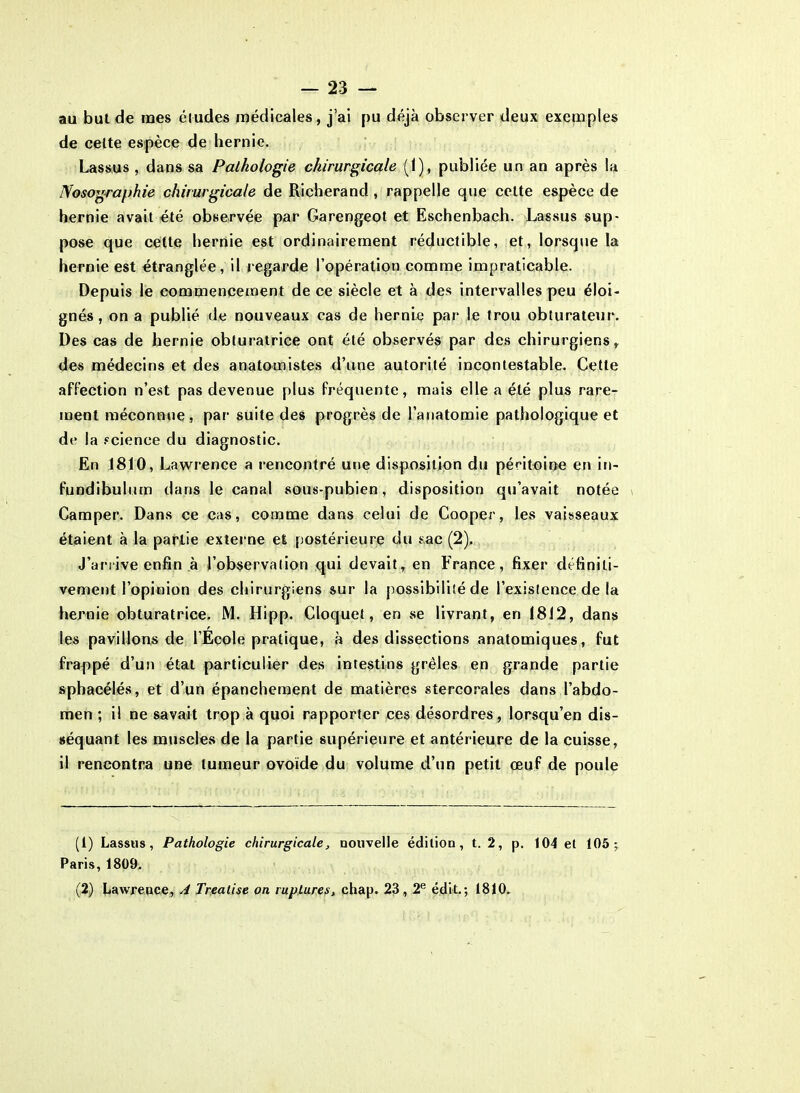 au but de mes éludes médicales, j’ai pu déjà observer deux exemples de celte espèce de hernie. Lassus , dans sa Pathologie chirurgicale (1), publiée un an après la Nosographie chirurgicale de Richerand , rappelle que celte espèce de hernie avait été observée par Garengeot et Eschenbach. Lassus sup- pose que cette hernie est ordinairement réductible, et, lorsque la hernie est étranglée, il regarde l’opération comme impraticable. Depuis le commencement de ce siècle et à des intervalles peu éloi- gnés, on a publié de nouveaux cas de hernie par le trou obturateur. Des cas de hernie obturatrice ont été observés par des chirurgiens, des médecins et des anatomistes d’une autorité incontestable. Cette affection n’est pas devenue plus fréquente, mais elle a été plus rare- ment méconnue, par suite des progrès de l’anatomie pathologique et de la science du diagnostic. En 1810, Lawrence a rencontré une disposition du péritoine en in- fundibulum dans le canal sous-pubien, disposition qu’avait notée \ Camper. Dans ce cas, comme dans celui de Cooper, les vaisseaux étaient à la partie externe et postérieure du sac (2). J’arrive enfin à l’observation qui devait, en France, fixer définiti- vement l’opinion des chirurgiens sur la possibilité de l’existence de la hernie obturatrice. M. Hipp. Cloquet, en se livrant, en 1812, dans les pavillons de l’Ecole pratique, à des dissections anatomiques, fut frappé d’un état particulier des intestins grêles en grande partie sphacélés, et d’un épanchement de matières stercorales dans l’abdo- men ; il ne savait trop à quoi rapporter ces désordres, lorsqu’en dis- séquant les muscles de la partie supérieure et antérieure de la cuisse, il rencontra une tumeur ovoïde du volume d’un petit œuf de poule (1) Lassus, Pathologie chirurgicale, nouvelle édition, t. 2, p. 104 et 105; Paris, 1809, (2) Lawrence, A Trealise on ruptures, chap. 23,2e édit.; 1810.