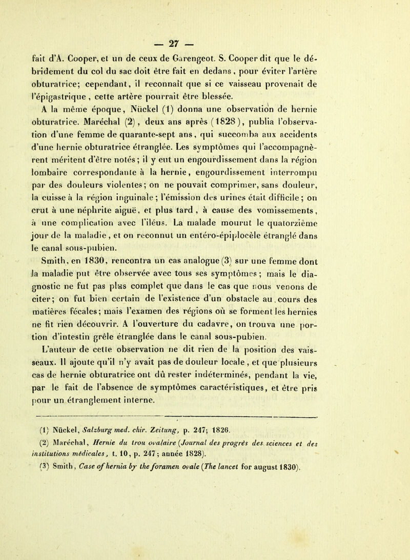 Fait d’A. Cooper, et un de ceux de Garengeot. S. Cooperdit que le dé- bridement du col du sac doit être fait en dedans, pour éviter l’artère obturatrice; cependant, il reconnaît que si ce vaisseau provenait de l’épigastrique , cette artère pourrait être blessée. A la même époque, Nüekel (1) donna une observation de hernie obturatrice. Maréchal (2), deux ans après (1828), publia l’observa- tion d’une femme de quarante-sept ans, qui succomba aux accidents d’une hernie obturatrice étranglée. Les symptômes qui l’accompagnè- rent méritent d’être notés; il y eut un engourdissement dans la région lombaire correspondante à la hernie, engourdissement interrompu par des douleurs violentes; on ne pouvait comprimer, sans douleur, la cuisse à la région inguinale; l’émission des urines était difficile; on crut à une néphrite aiguë, et plus tard , à cause des vomissements, à une complication avec l’iléus. La malade mourut le quatorzième jour de la maladie , et on reconnut un entéro-épiplocèle étranglé dans le canal sous-pubien. Smith, en 1830, rencontra un cas analogue (3) sur une femme dont la maladie put être observée avec tous ses symptômes; mais le dia- gnostic ne fut pas plus complet que dans le cas que nous venons de citer; on fut bien certain de l’existence d’un obstacle au.cours des matières fécales; mais l’examen des régions où se forment les hernies ne fit rien découvrir. A l’ouverture du cadavre, on trouva une por- tion d’intestin grêle étranglée dans le canal sous-pubien. L’auteur de cette observation ne dit rien de la position des vais- seaux. II ajoute qu’il n’y avait pas de douleur locale , et que plusieurs cas de hernie obturatrice ont dû rester indéterminés, pendant la vie, par le fait de l’absence de symptômes caractéristiques, et être pris pour un étranglement interne. (1) Nüekel, Salzburg med. cliir. Zeitung, p. 247; 1826. (2) Maréchal, Hernie du trou ovalaire [Journal des progrès des sciences et des institutions médicales, t. 10, p. 247; année 1828). (3) Smith, Case of hernia by the foramen ovale (The lancet for august 1830).