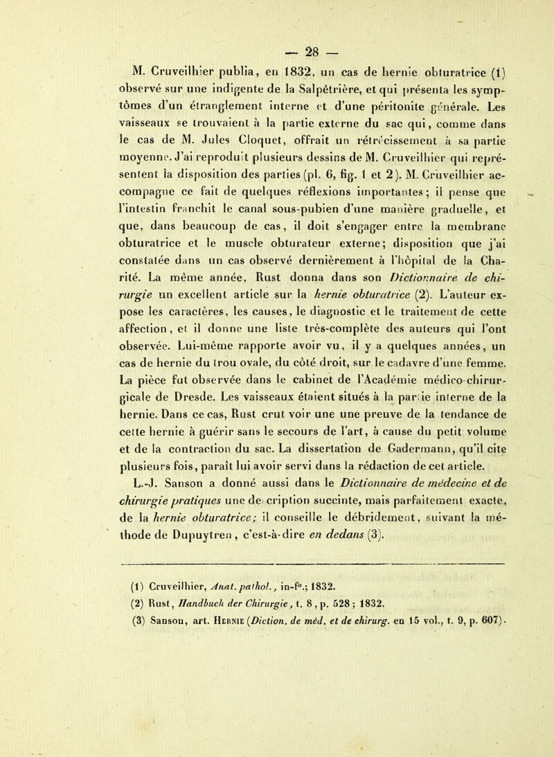 — 28 — M. Cruveilhier publia, en 1832, un cas de hernie obturatrice (1) observé sur une indigente de la Salpêtrière, et qui présenta les symp- tômes d’un étranglement interne et d’une péritonite générale. Les vaisseaux se trouvaient à la partie externe du sac qui, comme dans le cas de M. Jules Cloquet, offrait un rétrécissement à sa partie moyenne. J’ai reproduit plusieurs dessins de M. Cruveilhier qui repré- sentent la disposition des parties (pl. 6, fig. 1 et 2). M. Cruveilhier ac- compagne ce fait de quelques réflexions importantes; il pense que l’intestin franchit le canal sous-pubien d’une manière graduelle, et que, dans beaucoup de cas, il doit s’engager entre la membrane obturatrice et le muscle obturateur externe; disposition que j’ai constatée dans un cas observé dernièrement à l’hôpital de la Cha- rité. La même année, Rust donna dans son Dictionnaire, de chi- rurgie un excellent article sur la hernie obturatrice (2). L’auteur ex- pose les caractères, les causes, le diagnostic et le traitement de cette affection, et il donne une liste très-complète des auteurs qui l’ont observée. Lui-même rapporte avoir vu, il y a quelques années, un cas de hernie du trou ovale, du côté droit, sur le cadavre d’une femme. La pièce fut observée dans le cabinet de l’Académie médico chirur- gicale de Dresde. Les vaisseaux étaient situés à la par;ie interne de la hernie. Dans ce cas, Rust crut voir une une preuve de la tendance de celte hernie à guérir sans le secours de l’art, à cause du petit volume et de la contraction du sac. La dissertation de Gaderraann, qu’il cite plusieurs fois, paraît lui avoir servi dans la rédaction de cet article. L.-J. Sanson a donné aussi dans le Dictionnaire de médecine et de chirurgie pratiques une description succinte, mais parfaitement exacte, de la hernie obturatrice; il conseille le débridement, suivant la mé- thode de Dupuytren , c’est-à-dire en dedans (3). (1) Cruveilhier, Jnat. paihol., in-f0.; 1832. (2) Rust, Handbuch der Chirurgie, t. 8 , p. 528; 1832.