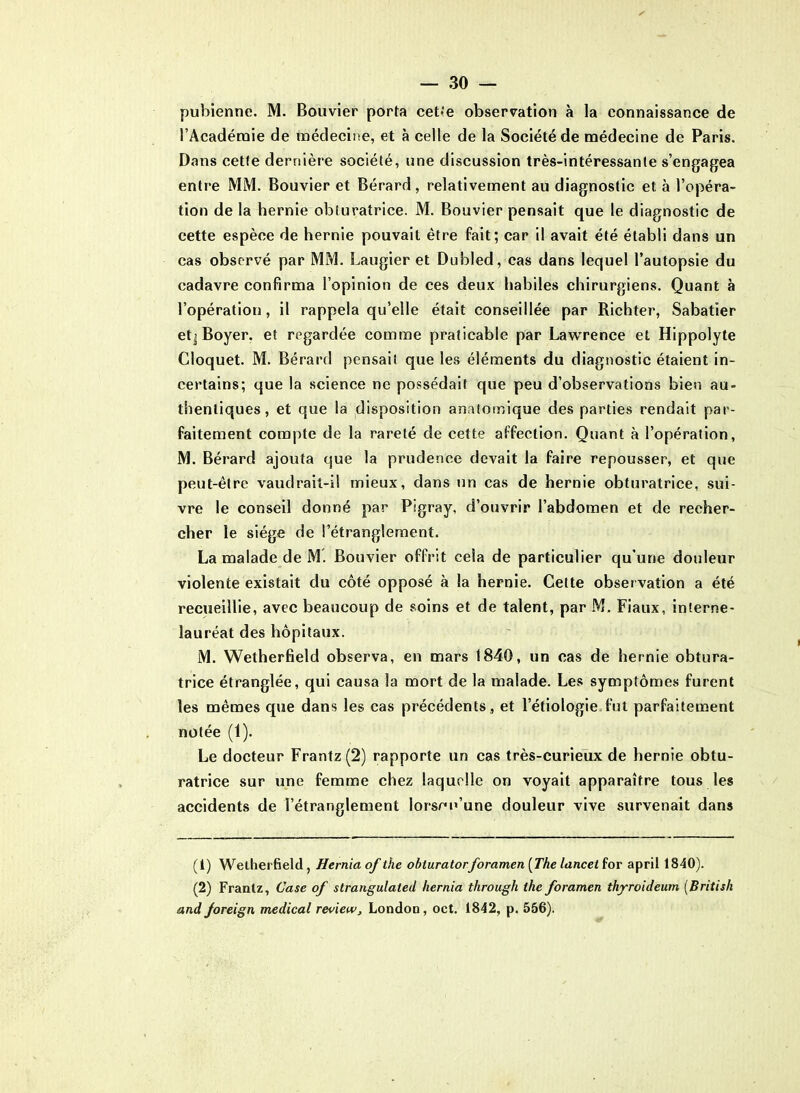 pubienne. M. Bouvier porta cette observation à la connaissance de l’Académie de médecine, et à celle de la Société de médecine de Paris. Dans cette dernière société, une discussion très-intéressante s’engagea entre MM. Bouvier et Bérard, relativement au diagnostic et à l’opéra- tion de la hernie obturatrice. M. Bouvier pensait que le diagnostic de cette espèce de hernie pouvait être fait; car il avait été établi dans un cas observé par MM. Laugier et Dubled, cas dans lequel l’autopsie du cadavre confirma l’opinion de ces deux habiles chirurgiens. Quant à l’opération, il rappela qu’elle était conseillée par Richter, Sabatier etj Boyer, et regardée comme praticable par Lawrence et Hippolyte Cloquet. M. Bérard pensait que les éléments du diagnostic étaient in- certains; que la science ne possédait que peu d’observations bien au- thentiques, et que la disposition anatomique des parties rendait par- faitement compte de la rareté de cette affection. Quant à l’opération, M. Bérard ajouta que la prudence devait la faire repousser, et que peut-être vaudrait-il mieux, dans un cas de hernie obturatrice, sui- vre le conseil donné par Pigray, d’ouvrir l’abdomen et de recher- cher le siège de l’étranglement. La malade de M. Bouvier offrit cela de particulier qu’une douleur violente existait du côté opposé à la hernie. Cette observation a été recueillie, avec beaucoup de soins et de talent, par M. Fiaux, interne- lauréat des hôpitaux. M. Wetherfield observa, en mars 1840, un cas de hernie obtura- trice étranglée, qui causa la mort de la malade. Les symptômes furent les mêmes que dans les cas précédents , et l’étiologie fut parfaitement notée (1). Le docteur Frantz(2) rapporte un cas très-curieux de hernie obtu- ratrice sur une femme chez laquelle on voyait apparaître tous les accidents de l’étranglement lorsqu'une douleur vive survenait dans (1) Wetherfield , Hernia of the obturatorforamen (The lancet for april 1840). (2) Frantz, Case of strangulated hernia through the foramen thyroideum (British andforeign medical review, London, oct. 1842, p. 556).