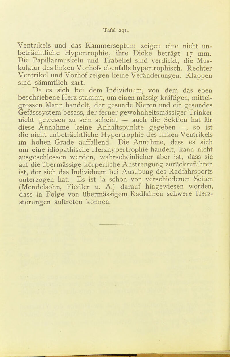 Ventrikels und das Kammerseptum zeigen eine nicht un- beträchtliche Hypertrophie, ihre Dicke beträgt 17 mm. Die Papillarmuskeln und Trabekel sind verdickt, die Mus- kulatur des linken Vorhofs ebenfalls hypertrophisch. Rechter Ventrikel und Vorhof zeigen keine Veränderungen. Klappen sind sämmtlich zart. Da es sich bei dem Individuum, von dem das eben beschriebene Herz stammt, um einen mässig kräftigen, mittel- grossen Mann handelt, der gesunde Nieren und ein gesundes Gefässsystem besass, der ferner gewohnheitsmässiger Trinker nicht gewesen zu sein scheint — auch die Sektion hat für diese Annahme keine Anhaltspunkte gegeben —, so ist die nicht unbeträchtliche Hypertrophie des linken Ventrikels im hohen Grade auffallend. Die Annahme, dass es sich um eine idiopathische Herzhypertrophie handelt, kann nicht ausgeschlossen werden, wahrscheinlicher aber ist, dass sie auf die übermässige körperliche Anstrengung zurückzuführen ist, der sich das Individuum bei Ausübung des Radfahrsports unterzogen hat. Es ist ja schon von verschiedenen Seiten (Mendelsohn, Fiedler u. A.) darauf hingewiesen worden, dass in Folge von übermässigem Radfahren schwere Herz- störungen auftreten können.