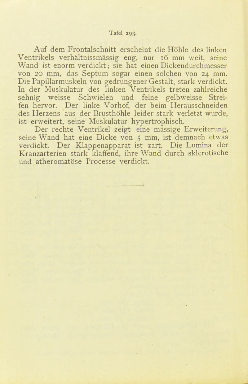 Auf dem Frontalschnitt erscheint die Höhle des linken Ventrikels verhältnissmässig eng, nur 16 mm weit, seine Wand ist enorm verdickt; sie hat einen Dickendurchmesser von 20 mm, das Septum sogar einen solchen von 24 mm. Die Papillarmuskeln von gedrungener Gestalt, stark verdickt. In der Muskulatur des linken Ventrikels treten zahlreiche sehnig weisse Schwielen und feine gelbweisse Strei- fen hervor. Der linke Vorhof, der beim Herausschneiden des Herzens aus der Brusthöhle leider stark verletzt wurde, ist erweitert, seine Muskulatur hypertrophisch. Der rechte Ventrikel zeigt eine massige Erweiterung, seine Wand hat eine Dicke von 5 mm, ist demnach etwas verdickt. Der Klappenapparat ist zart. Die Lumina der Kranzarterien stark klaffend, ihre Wand durch sklerotische und atheromatöse Processe verdickt.