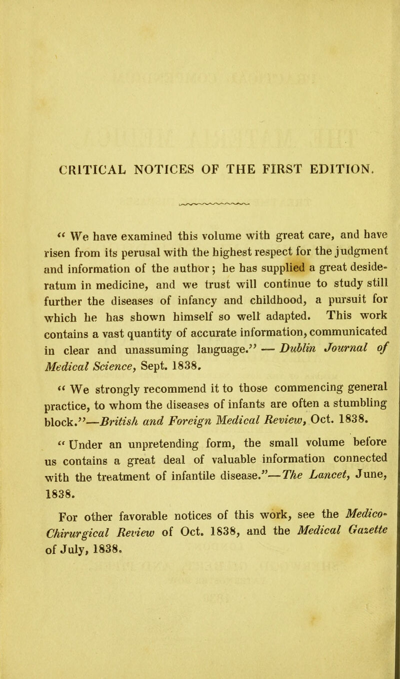 CRITICAL NOTICES OF THE FIRST EDITION,  We have examined this volume with great care, and have risen from its perusal with the highest respect for the judgment and information of the author; he has supplied a great deside* ratum in medicine, and we trust will continue to study still further the diseases of infancy and childhood, a pursuit for which he has shown himself so well adapted. This work contains a vast quantity of accurate information, communicated in clear and unassuming language. — Dublin Journal of Medical Science, Sept. 1838,  We strongly recommend it to those commencing general practice, to whom the diseases of infants are often a stumbling block.—British and Foreign Medical Review, Oct. 1838.  Under an unpretending form, the small volume before us contains a great deal of valuable information connected with the treatment of infantile disease.—The Lancet, June, 1838. For other favorable notices of this work, see the Medico* Chirurgical Review of Oct. 1838, and the Medical Gazette