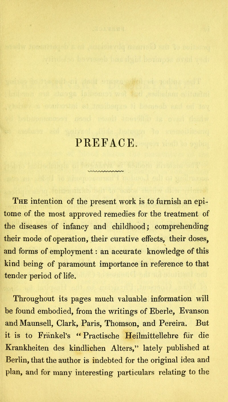 PREFACE. The intention of the present work is to furnish an epi- tome of the most approved remedies for the treatment of the diseases of infancy and childhood; comprehending their mode of operation, their curative effects, their doses, and forms of employment: an accurate knowledge of this kind being of paramount importance in reference to that tender period of life. Throughout its pages much valuable information will be found embodied, from the writings of Eberle, Evanson and Maunsell, Clark, Paris, Thomson, and Pereira. But it is to Frankel's  Practische Heilmittellehre fiir die Krankheiten des kindlichen Alters, lately published at Berlin, that the author is indebted for the original idea and plan, and for many interesting particulars relating to the