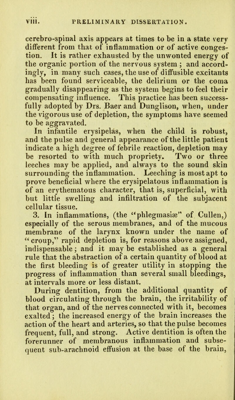 cerebro-spinal axis appears at times to be in a state very different from that of inflammation or of active conges- tion. It is rather exhausted by the unwonted energy of the organic portion of the nervous system ; and accord- ingly, in many such cases, the use of diffusible excitants has been found serviceable, the delirium or the coma gradually disappearing as the system begins to feel their compensating influence. This practice has been success- fully adopted by Drs. Baer and Dunglison, when, under the vigorous use of depletion, the symptoms have seemed to be aggravated. In infantile erysipelas, when the child is robust, and the pulse and general appearance of the little patient indicate a high degree of febrile reaction, depletion may be resorted to with much propriety. Two or three leeches may be applied, and always to the sound skin surrounding the inflammation. Leeching is most apt to prove beneficial where the erysipelatous inflammation is of an erythematous character, that is, superficial, with but little swelling and infiltration of the subjacent cellular tissue. 3. In inflammations, (the phlegmasia? of Cullen,) especially of the serous membranes, and of the mucous membrane of the larynx known under the name of  croup, rapid depletion is, for reasons above assigned, indispensable; and it may be established as a general rule that the abstraction of a certain quantity of blood at the first bleeding is of greater utility in stopping the progress of inflammation than several small bleedings, at intervals more or less distant. During dentition, from the additional quantity of blood circulating through the brain, the irritability of that organ, and of the nerves connected with it, becomes exalted; the increased energy of the brain increases the action of the heart and arteries, so that the pulse becomes frequent, full, and strong. Active dentition is often the forerunner of membranous inflammation and subse- quent sub-arachnoid effusion at the base of the brain,