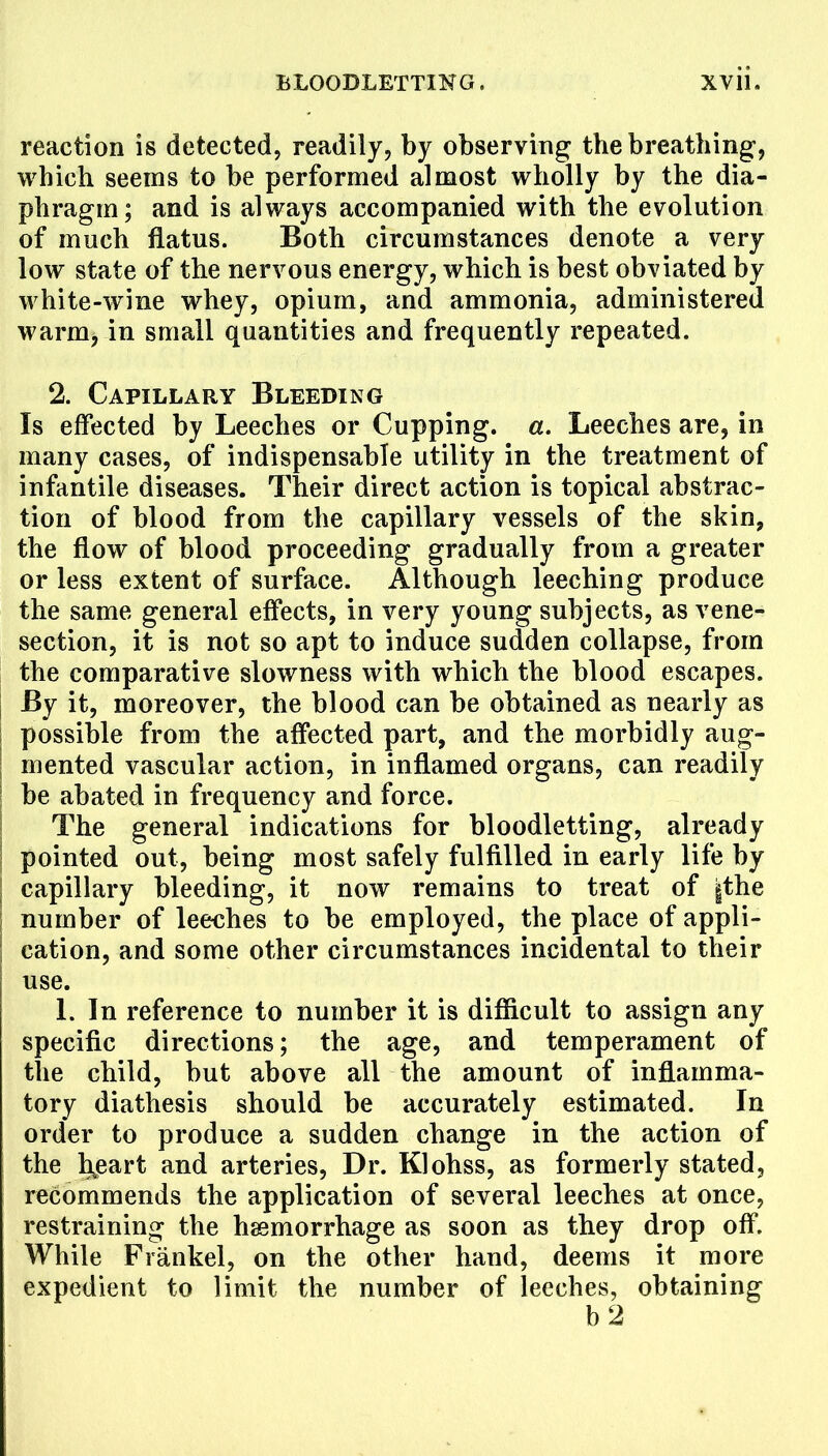 reaction is detected, readily, by observing the breathing, which seems to be performed almost wholly by the dia- phragm; and is always accompanied with the evolution of much flatus. Both circumstances denote a very low state of the nervous energy, which is best obviated by white-wine whey, opium, and ammonia, administered warm, in small quantities and frequently repeated. 2. Capillary Bleeding Is effected by Leeches or Cupping, a. Leeches are, in many cases, of indispensable utility in the treatment of infantile diseases. Their direct action is topical abstrac- tion of blood from the capillary vessels of the skin, the flow of blood proceeding gradually from a greater or less extent of surface. Although leeching produce the same general effects, in very young subjects, as vene- section, it is not so apt to induce sudden collapse, from the comparative slowness with which the blood escapes. By it, moreover, the blood can be obtained as nearly as possible from the affected part, and the morbidly aug- mented vascular action, in inflamed organs, can readily be abated in frequency and force. The general indications for bloodletting, already pointed out, being most safely fulfilled in early life by capillary bleeding, it now remains to treat of |the number of leeches to be employed, the place of appli- cation, and some other circumstances incidental to their use. L In reference to number it is difficult to assign any specific directions; the age, and temperament of the child, but above all the amount of inflamma- tory diathesis should be accurately estimated. In order to produce a sudden change in the action of the hjeart and arteries, Dr. Klohss, as formerly stated, recommends the application of several leeches at once, restraining the hemorrhage as soon as they drop off. While Frankel, on the other hand, deems it more expedient to limit the number of leeches, obtaining b2