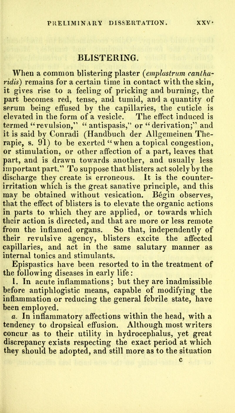 BLISTERING. When a common blistering plaster (emplastrum canlha- ridis) remains for a certain time in contact with the skin, it gives rise to a feeling of pricking and burning, the part becomes red, tense, and tumid, and a quantity of serum being effused by the capillaries, the cuticle is elevated in the form of a vesicle. The effect induced is termed revulsion,  antispasis, or  derivation; and it is said by Conradi (Handbuch der Allgemeinen The- rapie, s. 91) to be exerted when a topical congestion, or stimulation, or other affection of a part, leaves that part, and is drawn towards another, and usually less important part. To suppose that blisters act solely by the discharge they create is erroneous. It is the counter- irritation which is the great sanative principle, and this may be obtained without vesication. Begin observes, that the effect of blisters is to elevate the organic actions in parts to which they are applied, or towards which their action is directed, and that are more or less remote from the inflamed organs. So that, independently of their revulsive agency, blisters excite the affected capillaries, and act in the same salutary manner as internal tonics and stimulants. Epispastics have been resorted to in the treatment of the following diseases in early life: 1. In acute inflammations; but they are inadmissible before antiphlogistic means, capable of modifying the inflammation or reducing the general febrile state, have been employed. a. In inflammatory affections within the head, with a tendency to dropsical effusion. Although most writers concur as to their utility in hydrocephalus, yet great discrepancy exists respecting the exact period at which they should be adopted, and still more as to the situation c