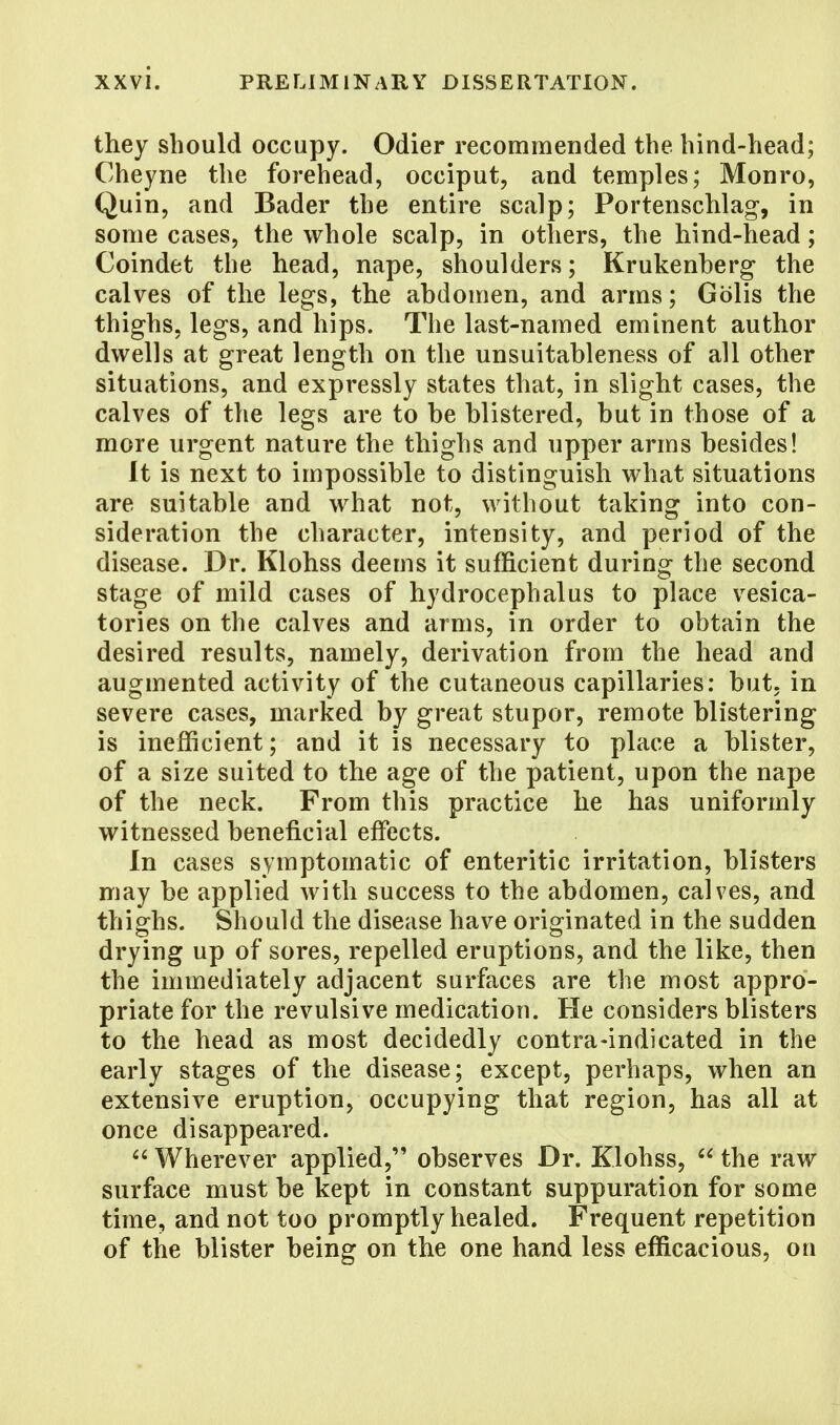 they should occupy. Odier recommended the hind-head; Cheyne the forehead, occiput, and temples; Monro, Quin, and Bader the entire scalp; Portenschlag, in some cases, the whole scalp, in others, the hind-head; Coindet the head, nape, shoulders; Krukenberg the calves of the legs, the abdomen, and arms; Gblis the thighs, legs, and hips. The last-named eminent author dwells at great length on the unsuitableness of all other situations, and expressly states that, in slight cases, the calves of the legs are to be blistered, but in those of a more urgent nature the thighs and upper arms besides! It is next to impossible to distinguish what situations are suitable and what not, without taking into con- sideration the character, intensity, and period of the disease. Dr. Klohss deems it sufficient during the second stage of mild cases of hydrocephalus to place vesica- tories on the calves and arms, in order to obtain the desired results, namely, derivation from the head and augmented activity of the cutaneous capillaries: but. in severe cases, marked by great stupor, remote blistering is inefficient; and it is necessary to place a blister, of a size suited to the age of the patient, upon the nape of the neck. From this practice he has uniformly witnessed beneficial effects. In cases symptomatic of enteritic irritation, blisters may be applied with success to the abdomen, calves, and thighs. Should the disease have originated in the sudden drying up of sores, repelled eruptions, and the like, then the immediately adjacent surfaces are the most appro- priate for the revulsive medication. He considers blisters to the head as most decidedly contra-indicated in the early stages of the disease; except, perhaps, when an extensive eruption, occupying that region, has all at once disappeared. 66 Wherever applied, observes Dr. Klohss,  the raw surface must be kept in constant suppuration for some time, and not too promptly healed. Frequent repetition of the blister being on the one hand less efficacious, on