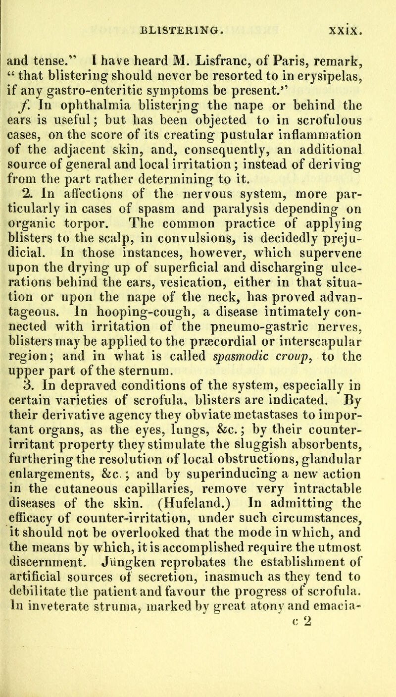 and tense. I have heard M. Lisfranc, of Paris, remark,  that blistering should never be resorted to in erysipelas, if any gastro-enteritic symptoms be present. f. In ophthalmia blistering the nape or behind the ears is useful; but has been objected to in scrofulous cases, on the score of its creating pustular inflammation of the adjacent skin, and, consequently, an additional source of general and local irritation; instead of deriving from the part rather determining to it. 2. In affections of the nervous system, more par- ticularly in cases of spasm and paralysis depending on organic torpor. The common practice of applying blisters to the scalp, in convulsions, is decidedly preju- dicial. In those instances, however, which supervene upon the drying up of superficial and discharging ulce- rations behind the ears, vesication, either in that situa- tion or upon the nape of the neck, has proved advan- tageous. In hooping-cough, a disease intimately con- nected with irritation of the pneumo-gastric nerves, blisters may be applied to the precordial or interscapular region; and in what is called spasmodic croup, to the upper part of the sternum. 3. In depraved conditions of the system, especially in certain varieties of scrofula, blisters are indicated. By their derivative agency they obviate metastases to impor- tant organs, as the eyes, lungs, fee; by their counter- irritant property they stimulate the sluggish absorbents, furthering the resolution of local obstructions, glandular enlargements, &c.; and by superinducing a new action in the cutaneous capillaries, remove very intractable diseases of the skin. (Hufeland.) In admitting the efficacy of counter-irritation, under such circumstances, it should not be overlooked that the mode in which, and the means by which, it is accomplished require the utmost discernment. Jringken reprobates the establishment of artificial sources of secretion, inasmuch as they tend to debilitate the patient and favour the progress of scrofula, In inveterate struma, marked bv great atony and emacia- c 2