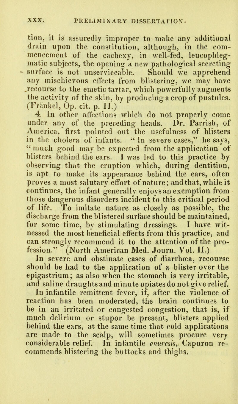 tion, it is assuredly improper to make any additional drain upon the constitution, although, in the com- mencement of the cachexy, in well-fed, leucophleg- matic subjects, the opening a new pathological secreting surface is not unserviceable. Should we apprehend any mischievous effects from blistering, we may have ^recourse to the emetic tartar, which powerfully augments the activity of the skin, by producing a crop of pustules. (Frankel, Op. cit. p. 11.) * 4. In other affections which do not properly come under any of the preceding heads. Dr. Parrish, of America, first pointed out the usefulness of blisters in the cholera of infants.  In severe cases, he says,  much good may be expected from the application of blisters behind the ears. I was led to this practice by observing that the eruption which, during dentition, is apt to make its appearance behind the ears, often proves a most salutary effort of nature; and that, while it continues, the infant generally enjoys an exemption from those dangerous disorders incident to this critical period of life. To imitate nature as closely as possible, the discharge from the blistered surface should be maintained, for some time, by stimulating dressings. 1 have wit- nessed the most beneficial effects from this practice, and can strongly recommend it to the attention of the pro- fession. (North American Med. Journ. Vol. II.) In severe and obstinate cases of diarrhoea, recourse should be had to the application of a blister over the epigastrium; as also when the stomach is very irritable, and saline draughts and minute opiates do not give relief. In infantile remittent fever, if, after the violence of reaction has been moderated, the brain continues to be in an irritated or congested congestion, that is, if much delirium or stupor be present, blisters applied behind the ears, at the same time that cold applications are made to the scalp, will sometimes procure very considerable relief. In infantile enuresis, Capuron re- commends blistering the buttocks and thighs.