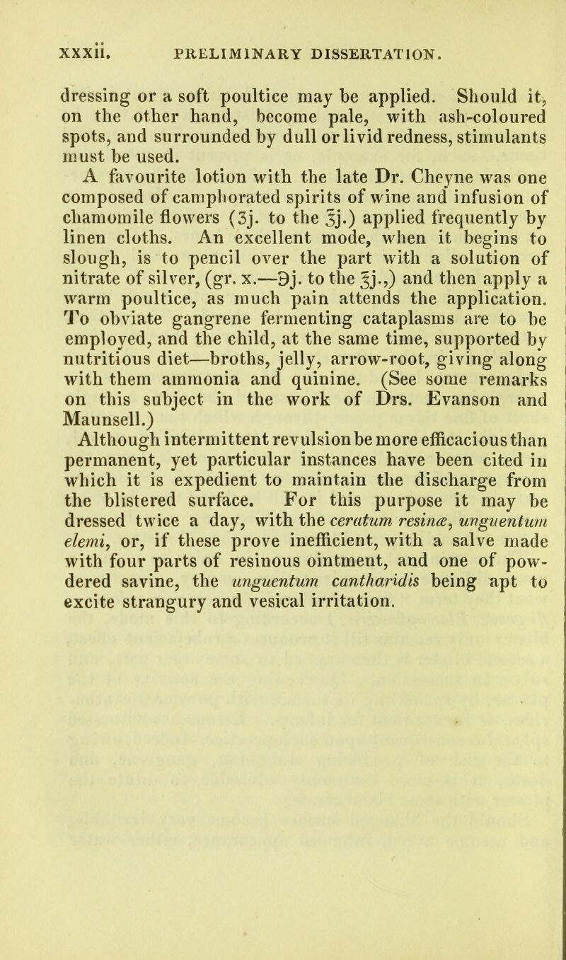 dressing or a soft poultice may be applied. Should it, on the other hand, become pale, with ash-coloured spots, and surrounded by dull or livid redness, stimulants must be used. A favourite lotion with the late Dr. Cheyne was one composed of camphorated spirits of wine and infusion of chamomile flowers (3j. to the applied frequently by linen cloths. An excellent mode, when it begins to slough, is to pencil over the part with a solution of nitrate of silver, (gr. x.—9j. to the Jj.,) and then apply a warm poultice, as much pain attends the application. To obviate gangrene fermenting cataplasms are to be employed, and the child, at the same time, supported by nutritious diet—broths, jelly, arrow-root, giving along with them ammonia and quinine. (See some remarks on this subject in the work of Drs. Evanson and Maunsell.) Although intermittent revulsion be more efficacious than permanent, yet particular instances have been cited in which it is expedient to maintain the discharge from the blistered surface. For this purpose it may be dressed twice a day, with the ceratum resins, unguentum elemi, or, if these prove inefficient, with a salve made with four parts of resinous ointment, and one of pow- dered savine, the unguentum cantharidis being apt to excite strangury and vesical irritation.