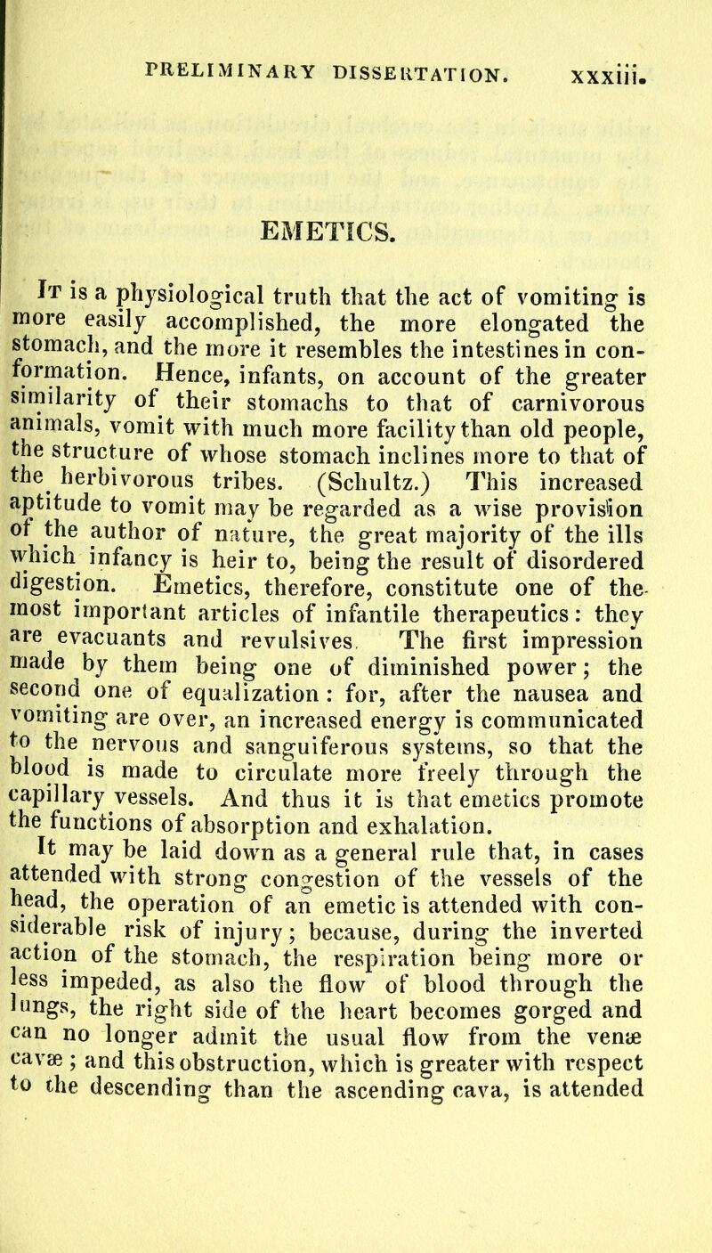 EMETICS. It is a physiological truth that the act of vomiting is more easily accomplished, the more elongated the stomach, and the more it resembles the intestines in con- formation. Hence, infants, on account of the greater similarity of their stomachs to that of carnivorous animals, vomit with much more facility than old people, the structure of whose stomach inclines more to that of Pie herbivorous tribes. (Schultz.) This increased aptitude to vomit may be regarded as a wise provision of the author of nature, the great majority of the ills which infancy is heir to, being the result of disordered digestion. Emetics, therefore, constitute one of the most important articles of infantile therapeutics: they are evacuants and revulsives The first impression made by them being one of diminished power; the second one of equalization : for, after the nausea and vomiting are over, an increased energy is communicated to the nervous and sanguiferous systems, so that the blood is made to circulate more freely through the capillary vessels. And thus it is that emetics promote the functions of absorption and exhalation. It may be laid down as a general rule that, in cases attended with strong congestion of the vessels of the head, the operation of an emetic is attended with con- siderable risk of injury; because, during the inverted action of the stomach, the respiration being more or less impeded, as also the flow of blood through the lungs, the right side of the heart becomes gorged and can no longer admit the usual flow from the vemje eavae ; and this obstruction, which is greater with respect to the descending than the ascending cava, is attended