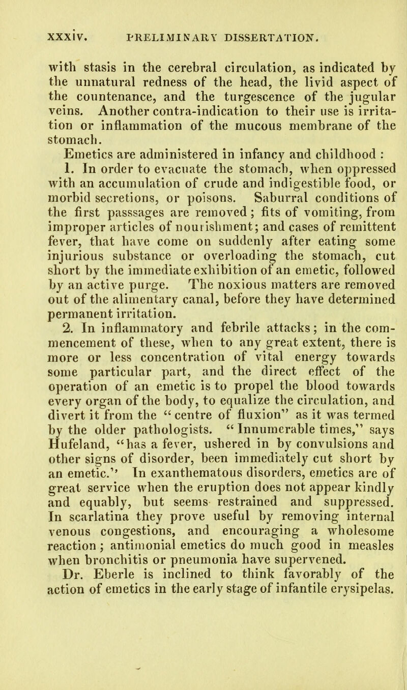 with stasis in the cerebral circulation, as indicated by the unnatural redness of the head, the livid aspect of the countenance, and the turgescence of the jugular veins. Another contra-indication to their use is irrita- tion or inflammation of the mucous membrane of the stomach. Emetics are administered in infancy and childhood : 1. In order to evacuate the stomach, when oppressed with an accumulation of crude and indigestible food, or morbid secretions, or poisons. Saburral conditions of the first passsages are removed; fits of vomiting, from improper articles of nourishment; and cases of remittent fever, that have come on suddenly after eating some injurious substance or overloading the stomach, cut short by the immediate exhibition of an emetic, followed by an active purge. The noxious matters are removed out of the alimentary canal, before they have determined permanent irritation. 2. In inflammatory and febrile attacks; in the com- mencement of these, when to any great extent, there is more or less concentratiou of vital energy towards some particular part, and the direct effect of the operation of an emetic is to propel the blood towards every organ of the body, to equalize the circulation, and divert it from the  centre of fluxion as it was termed by the older pathologists.  Innumerable times, says Hufeland, has a fever, ushered in by convulsions and other signs of disorder, been immediately cut short by an emetic.'* In exanthematous disorders, emetics are of great service when the eruption does not appear kindly and equably, but seems restrained and suppressed. In scarlatina they prove useful by removing internal venous congestions, and encouraging a wholesome reaction; antimonial emetics do much good in measles when bronchitis or pneumonia have supervened. Dr. Eberle is inclined to think favorably of the action of emetics in the early stage of infantile erysipelas.