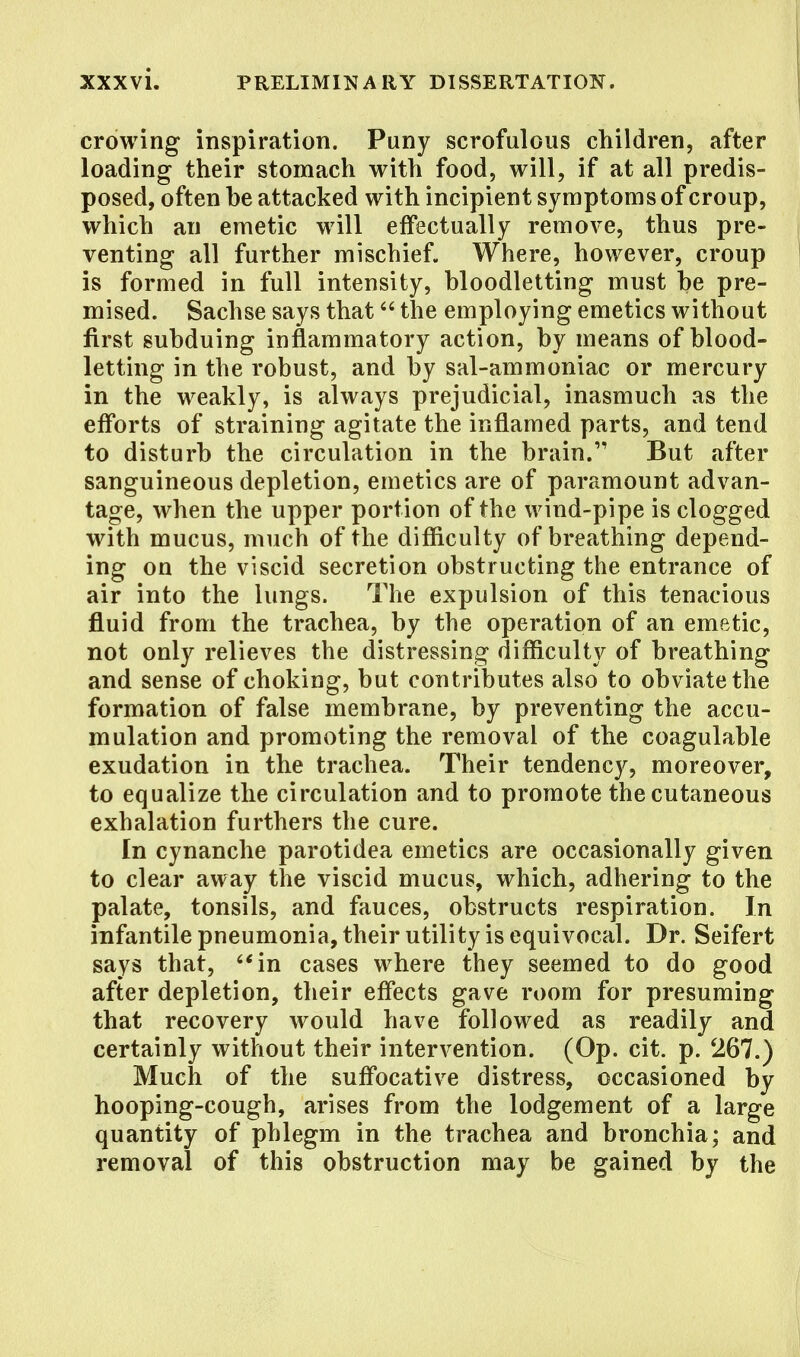 I crowing inspiration. Puny scrofulous children, after loading their stomach with food, will, if at all predis- posed, often be attacked with incipient symptoms of croup, which an emetic will effectually remove, thus pre- venting all further mischief. Where, however, croup is formed in full intensity, bloodletting must be pre- mised. Sachse says that the employing emetics without first subduing inflammatory action, by means of blood- letting in the robust, and by sal-ammoniac or mercury in the weakly, is always prejudicial, inasmuch as the efforts of straining agitate the inflamed parts, and tend to disturb the circulation in the brain. But after sanguineous depletion, emetics are of paramount advan- tage, when the upper portion of the wind-pipe is clogged with mucus, much of the difficulty of breathing depend- ing on the viscid secretion obstructing the entrance of air into the lungs. The expulsion of this tenacious fluid from the trachea, by the operation of an emetic, not only relieves the distressing difficulty of breathing and sense of choking, but contributes also to obviate the formation of false membrane, by preventing the accu- mulation and promoting the removal of the coagulable exudation in the trachea. Their tendency, moreover, to equalize the circulation and to promote the cutaneous exhalation furthers the cure. In cynanche parotidea emetics are occasionally given to clear away the viscid mucus, which, adhering to the palate, tonsils, and fauces, obstructs respiration. In infantile pneumonia, their utility is equivocal. Dr. Seifert says that, in cases where they seemed to do good after depletion, their effects gave room for presuming that recovery would have followed as readily and certainly without their intervention. (Op. cit. p. 267.) Much of the suffocative distress, occasioned by hooping-cough, arises from the lodgement of a large quantity of phlegm in the trachea and bronchia; and removal of this obstruction may be gained by the