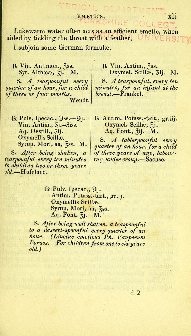 Lukewarm water often acts as an efficient emetic, when aided by tickling the throat with a feather. I subjoin some German formulas. R Vin. Antimon., Jss. Syr. Althaeas, Jj. M. S. A teaspoonful every quarter of a n hour, for a child of three or four months. Wendt. R Pulv. Ipecac, 9ss.—Bj. Vin. Antim., 3j.—3iss. Aq. Destill., 3ij. Oxymellis Scillae. Syrup. Mori, aa, gss. M. S. After being shaken, a teaspoonful every ten minutes to children two or three years old.—Hufeland. R Vin. Antim., Jss. Oxymel. Scillae, 3ij. M. S. A teaspoonful, every ten minutes, for an infant at the breast.—Frankel. R Antim. Potass.-tart., gr.iij. Oxymel. Scillae, Jj. Aq. Font., Jij. M. S. A tablespoonful every quarter of an hour, for a child of three years of age, labour- ing under croup.—Sachse. R Pulv. Ipecac, 9j. Antim. Potass.-tart., gr. j. Oxymellis Scillae. Syrup. Mori, aa, ^ss. Aq. Font. Jj. M. S. After being well shaken, a teaspoonful to a dessert-spoonful every quarter of an hour. (Linctus emeticus Ph. Pauperum Boruss. For children from one to sioc years old.) d 2