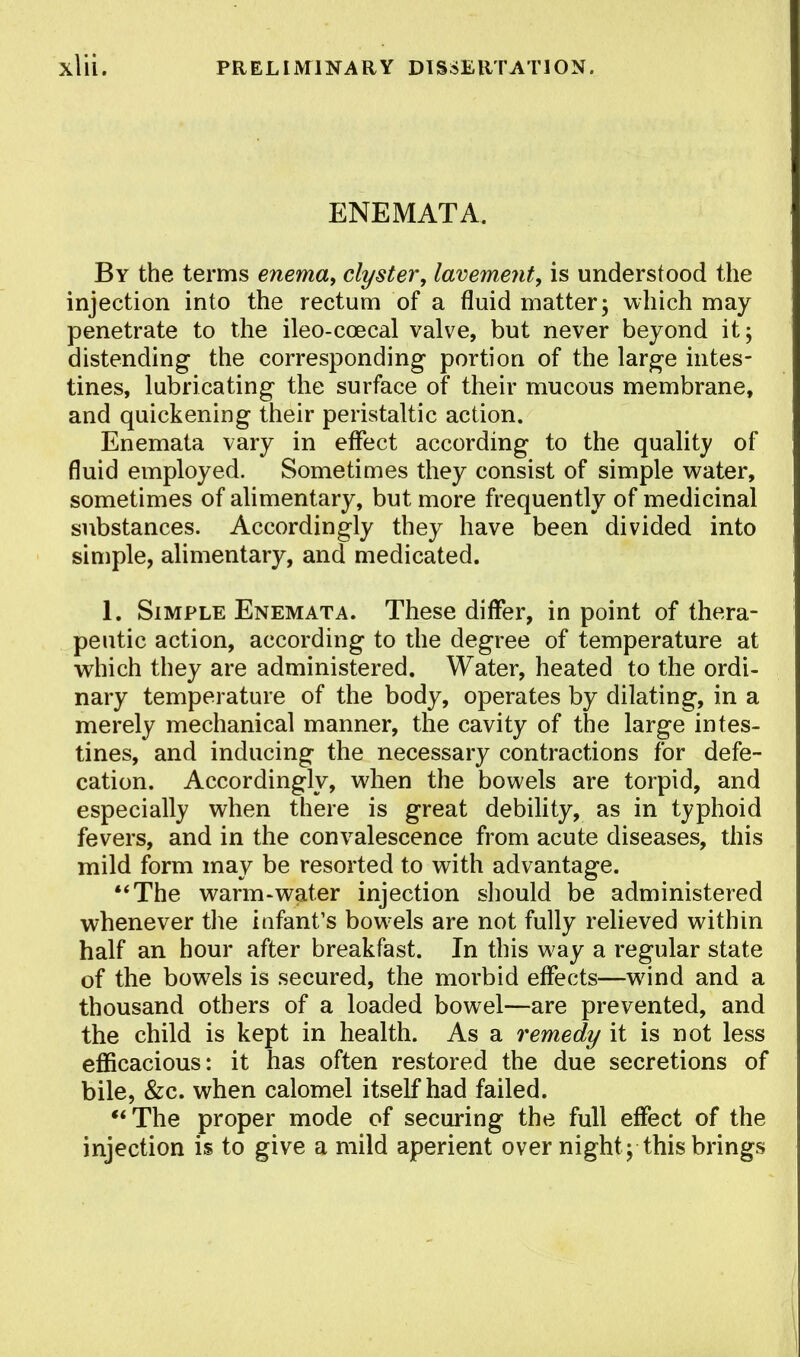 ENEMATA. By the terms enema, clyster, lavement, is understood the injection into the rectum of a fluid matter; which may penetrate to the ileo-ccecal valve, but never beyond it; distending the corresponding portion of the large intes- tines, lubricating the surface of their mucous membrane, and quickening their peristaltic action. Enemata vary in effect according to the quality of fluid employed. Sometimes they consist of simple water, sometimes of alimentary, but more frequently of medicinal substances. Accordingly they have been divided into simple, alimentary, and medicated. 1. Simple Enemata. These differ, in point of thera- peutic action, according to the degree of temperature at which they are administered. Water, heated to the ordi- nary temperature of the body, operates by dilating, in a merely mechanical manner, the cavity of the large intes- tines, and inducing the necessary contractions for defe- cation. Accordingly, when the bowels are torpid, and especially when there is great debility, as in typhoid fevers, and in the convalescence from acute diseases, this mild form may be resorted to with advantage. The warm-water injection should be administered whenever the infant's bowels are not fully relieved within half an hour after breakfast. In this way a regular state of the bowels is secured, the morbid effects—wind and a thousand others of a loaded bowel—are prevented, and the child is kept in health. As a remedy it is not less efficacious: it has often restored the due secretions of bile, &c. when calomel itself had failed. The proper mode of securing the full effect of the injection is to give a mild aperient over night ; this brings