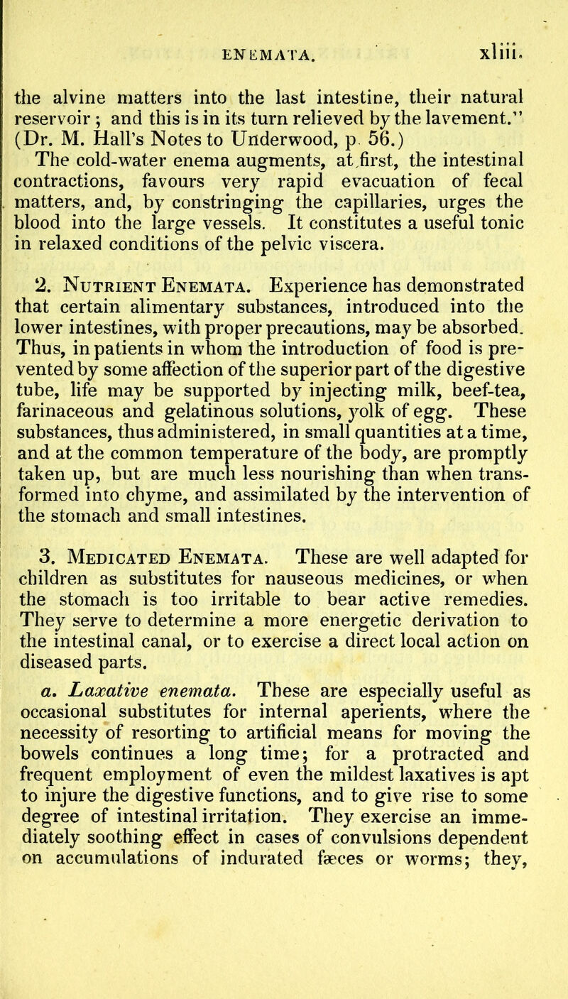 EN KM ATA. the alvine matters into the last intestine, their natural reservoir ; and this is in its turn relieved by the lavement. (Dr. M. Hall's Notes to Underwood, p. 56.) The cold-water enema augments, at first, the intestinal contractions, favours very rapid evacuation of fecal matters, and, by constringing the capillaries, urges the blood into the large vessels. It constitutes a useful tonic in relaxed conditions of the pelvic viscera. 2. Nutrient Enemata. Experience has demonstrated that certain alimentary substances, introduced into the lower intestines, with proper precautions, may be absorbed. Thus, in patients in whom the introduction of food is pre- vented by some affection of the superior part of the digestive tube, life may be supported by injecting milk, beef-tea, farinaceous and gelatinous solutions, yolk of egg. These substances, thus administered, in small quantities at a time, and at the common temperature of the body, are promptly taken up, but are much less nourishing than when trans- formed into chyme, and assimilated by the intervention of the stomach and small intestines. 3. Medicated Enemata. These are well adapted for children as substitutes for nauseous medicines, or when the stomach is too irritable to bear active remedies. They serve to determine a more energetic derivation to the intestinal canal, or to exercise a direct local action on diseased parts. a. Laxative enemata. These are especially useful as occasional substitutes for internal aperients, where the necessity of resorting to artificial means for moving the bowels continues a long time; for a protracted and frequent employment of even the mildest laxatives is apt to injure the digestive functions, and to give rise to some degree of intestinal irritation. They exercise an imme- diately soothing effect in cases of convulsions dependent on accumulations of indurated fseces or worms; they,