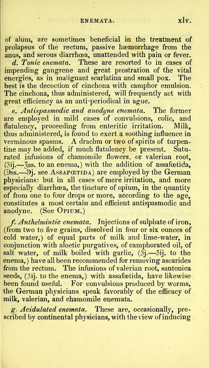 of alum, are sometimes beneficial in the treatment of prolapsus of the rectum, passive haemorrhage from the anus, and serous diarrhoea, unattended with pain or fever. d. Tonic enemata. These are resorted to in cases of impending gangrene and great prostration of the vital energies, as in malignant scarlatina and small pox. The best is the decoction of cinchona with camphor emulsion. The cinchona, thus administered, will frequently act with great efficiency as an anti-periodical in ague. e. Antispasmodic and anodyne enemata. The former are employed in mild cases of convulsions, colic, and flatulency, proceeding from enteritic irritation. Milk, thus administered, is found to exert a soothing influence in verminous spasms. A drachm or two of spirits of turpen- tine may be added, if much flatulency be present. Satu- rated infusions of chamomile flowers, or valerian root, (3ij.—3SS« to an enema,) with the addition of assafoetida, ; (9ss.—9j. see Assafoetida) are employed by the German physicians: but in all cases of mere irritation, and more I especially diarrhoea, the tincture of opium, in the quantity | of from one to four drops or more, according to the age, constitutes a most certain and efficient antispasmodic and anodyne. (See Opium.) f. Anthelmintic enemata. Injections of sulphate of iron, (from two to five grains, dissolved in four or six ounces of cold water,) of equal parts of milk and lime-water, in conjunction with aloetic purgatives, of camphorated oil, of I salt water, of milk boiled with garlic, (3j.—3ij. to the enema,) have all been recommended for removing ascarides from the rectum. The infusions of valerian root, santonica seeds, (3ij. to the enema,) with assafoetida, have likewise been found useful. For convulsions produced by worms, the German physicians speak favorably of the efficacy of milk, valerian, and chamomile enemata. g. Acidulated enemata. These are, occasionally, pre- scribed by continental physicians, with t he view of inducing