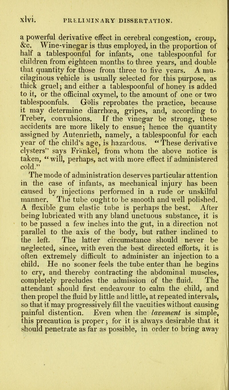 a powerful derivative effect in cerebral congestion, croup, &c. Wine-vinegar is thus employed, in the proportion of half a tablespoonful for infants, one tablespoonful for children from eighteen months to three years, and double that quantity for those from three to five years. A mu- cilaginous vehicle is usually selected for this purpose, as thick gruel; and either a tablespoonful of honey is added to it, or the officinal oxymel, to the amount of one or two tablespoonfuls. Gblis reprobates the practice, because it may determine diarrhoea, gripes, and, according to Treber, convulsions. If the vinegar be strong, these accidents are more likely to ensue; hence the quantity assigned by Autenrieth, namely, a tablespoonful for each year of the child's age, is hazardous.  These derivative clysters says Frankel, from whom the above notice is taken,  will, perhaps, act with more effect if administered cold. The mode of administration deserves particular attention in the case of infants, as mechanical injury has been caused by injections performed in a rude or unskilful manner. The tube ought to be smooth and well polished. A flexible gum elastic tube is perhaps the best. After being lubricated with any bland unctuous substance, it is to be passed a few inches into the gut, in a direction not parallel to the axis of the body, but rather inclined to the left. The latter circumstance should never be neglected, since, with even the best directed efforts, it is often extremely difficult to administer an injection to a child. He no sooner feels the tube enter than he begins to cry, and thereby contracting the abdominal muscles, completely precludes the admission of the fluid. The attendant should first endeavour to calm the child, and then propel the fluid by little and little, at repeated intervals, so that it may progressively fill the vacuities without causing painful distention. Even when the lavement is simple, this precaution is proper; for it is always desirable that it should penetrate as far as possible, in order to bring away