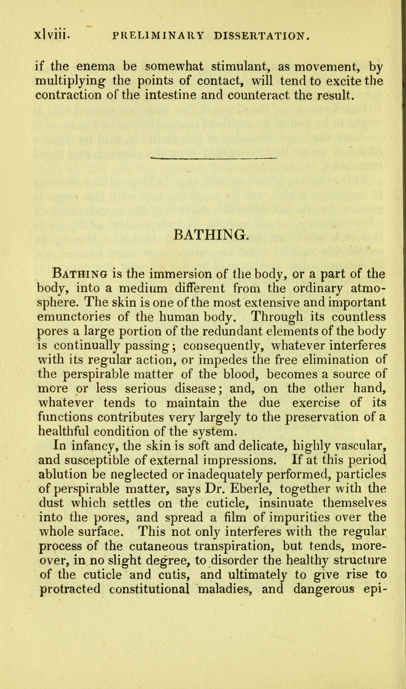 if the enema be somewhat stimulant, as movement, by multiplying the points of contact, will tend to excite the contraction of the intestine and counteract the result. BATHING. Bathing is the immersion of the body, or a part of the body, into a medium different from the ordinary atmo- sphere. The skin is one of the most extensive and important emunctories of the human body. Through its countless pores a large portion of the redundant elements of the body is continually passing; consequently, whatever interferes with its regular action, or impedes the free elimination of the perspirable matter of the blood, becomes a source of more or less serious disease; and, on the other hand, whatever tends to maintain the due exercise of its functions contributes very largely to the preservation of a healthful condition of the system. In infancy, the skin is soft and delicate, highly vascular, and susceptible of external impressions. If at this period ablution be neglected or inadequately performed, particles of perspirable matter, says Dr. Eberle, together with the dust which settles on the cuticle, insinuate themselves into the pores, and spread a film of impurities over the whole surface. This not only interferes with the regular process of the cutaneous transpiration, but tends, more- over, in no slight degree, to disorder the healthy structure of the cuticle and cutis, and ultimately to give rise to protracted constitutional maladies, and dangerous epi-